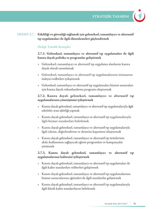 95Stratejik Plan 2013-2017
STRATEJİK TASARIM
HEDEF 2.7.	 Etkililiği ve güvenliği sağlamak için geleneksel, tamamlayıcı ve alternatif
tıp uygulamaları ile ilgili düzenlemeleri güçlendirmek
	 Hedefe Yönelik Stratejiler
	 2.7.1. Geleneksel, tamamlayıcı ve alternatif tıp uygulamaları ile ilgili
kanıta dayalı politika ve programlar geliştirmek
	 •	 Geleneksel, tamamlayıcı ve alternatif tıp uygulama alanlarını kanıta 	
	 dayalı olarak tanımlamak
	 •	 Geleneksel, tamamlayıcı ve alternatif tıp uygulamalarının istismarını 	
	 önleyici tedbirleri iyileştirmek
	 •	 Geleneksel, tamamlayıcı ve alternatif tıp uygulamaları hizmet sunucuları 	
	 için kanıta dayalı ruhsatlandırma programı oluşturmak
	 2.7.2. Kanıta dayalı geleneksel, tamamlayıcı ve alternatif tıp
uygulamalarının yönetişimini iyileştirmek
	 •	 Kanıta dayalı geleneksel, tamamlayıcı ve alternatif tıp uygulamalarıyla 	ilgili	
	 sektörler arası işbirliği yapmak
	 •	 Kanıta dayalı geleneksel, tamamlayıcı ve alternatif tıp uygulamalarıyla 	
	 ilgili hizmet standartları belirlemek
	 •	 Kanıta dayalı geleneksel, tamamlayıcı ve alternatif tıp uygulamalarıyla 	
	 ilgili izleme, değerlendirme ve denetim kapasitesi oluşturmak
	 •	 Kanıta dayalı geleneksel, tamamlayıcı ve alternatif tıp ürünlerinin	 	
	 akılcı kullanımını sağlayacak eğitim programları ve kampanyalar		
	yürütmek
	 2.7.3. Kanıta dayalı geleneksel, tamamlayıcı ve alternatif tıp
uygulamalarının kalitesini iyileştirmek
	 •	 Kanıta dayalı geleneksel, tamamlayıcı ve alternatif tıp uygulamaları ile 	
	 ilgili kalite standartları rehberleri geliştirmek
	 •	 Kanıta dayalı geleneksel, tamamlayıcı ve alternatif tıp uygulamalarının 	
	 hizmet sunucularının eğitimleri ile ilgili standartlar geliştirmek
	 •	 Kanıta dayalı geleneksel, tamamlayıcı ve alternatif tıp uygulamalarıyla 	
	 ilgili klinik kalite standartlarını belirlemek
 