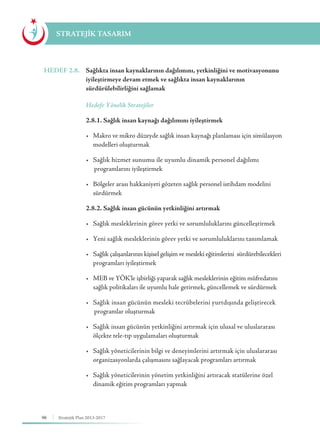 96 Stratejik Plan 2013-2017
STRATEJİK TASARIM
HEDEF 2.8.	 Sağlıkta insan kaynaklarının dağılımını, yetkinliğini ve motivasyonunu
iyileştirmeye devam etmek ve sağlıkta insan kaynaklarının
sürdürülebilirliğini sağlamak
	 Hedefe Yönelik Stratejiler
	 2.8.1. Sağlık insan kaynağı dağılımını iyileştirmek
	 •	 Makro ve mikro düzeyde sağlık insan kaynağı planlaması için simülasyon 	
	 modelleri oluşturmak
	 •	 Sağlık hizmet sunumu ile uyumlu dinamik personel dağılımı 	 	
		programlarını iyileştirmek
	 •	 Bölgeler arası hakkaniyeti gözeten sağlık personel istihdam modelini 	
	sürdürmek
	 2.8.2. Sağlık insan gücünün yetkinliğini artırmak
	 •	 Sağlık mesleklerinin görev yetki ve sorumluluklarını güncelleştirmek
	 •	 Yeni sağlık mesleklerinin görev yetki ve sorumluluklarını tanımlamak
	 •	 Sağlık çalışanlarının kişisel gelişim ve mesleki eğitimlerini  sürdürebilecekleri 	
	 programları iyileştirmek
	 •	 MEB ve YÖK'le işbirliği yaparak sağlık mesleklerinin eğitim müfredatını 	
	 sağlık politikaları ile uyumlu hale getirmek, güncellemek ve sürdürmek
	 •	 Sağlık insan gücünün mesleki tecrübelerini yurtdışında geliştirecek 	
		programlar oluşturmak
	 •	 Sağlık insan gücünün yetkinliğini artırmak için ulusal ve uluslararası  	
	 ölçekte tele-tıp uygulamaları oluşturmak
	 •	 Sağlık yöneticilerinin bilgi ve deneyimlerini artırmak için uluslararası 	
	 organizasyonlarda çalışmasını sağlayacak programları artırmak
	 •	 Sağlık yöneticilerinin yönetim yetkinliğini artıracak statülerine özel 	
	 dinamik eğitim programları yapmak
 