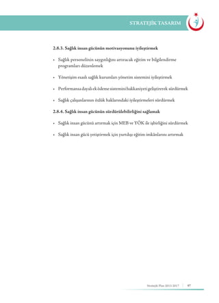 97Stratejik Plan 2013-2017
STRATEJİK TASARIM
	 2.8.3. Sağlık insan gücünün motivasyonunu iyileştirmek
	 •	 Sağlık personelinin saygınlığını artıracak eğitim ve bilgilendirme 		
	 programları düzenlemek
	 •	 Yönetişim esaslı sağlık kurumları yönetim sistemini iyileştirmek
	 •	 Performansadayalıeködemesisteminihakkaniyetigeliştirerek  sürdürmek
	 •	 Sağlık çalışanlarının özlük haklarındaki iyileştirmeleri sürdürmek
	 2.8.4. Sağlık insan gücünün sürdürülebilirliğini sağlamak
	 •	 Sağlık insan gücünü artırmak için MEB ve YÖK ile işbirliğini sürdürmek
	 •	 Sağlık insan gücü yetiştirmek için yurtdışı eğitim imkânlarını artırmak
 