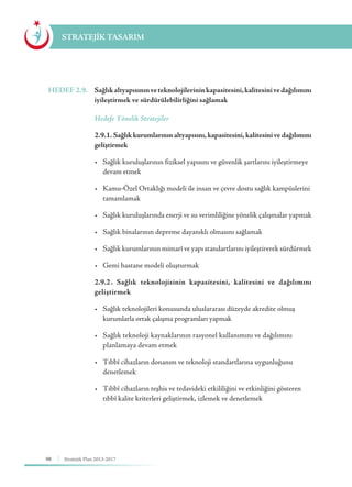 98 Stratejik Plan 2013-2017
STRATEJİK TASARIM
HEDEF 2.9.	 Sağlıkaltyapısınınveteknolojilerininkapasitesini,kalitesinivedağılımını
iyileştirmek ve sürdürülebilirliğini sağlamak
	 Hedefe Yönelik Stratejiler
	 2.9.1. Sağlık kurumlarının altyapısını, kapasitesini, kalitesini ve dağılımını
geliştirmek
	 •	 Sağlık kuruluşlarının fiziksel yapısını ve güvenlik şartlarını iyileştirmeye 	
	 devam etmek
	 •	 Kamu-Özel Ortaklığı modeli ile insan ve çevre dostu sağlık kampüslerini 	
	tamamlamak
	 •	 Sağlık kuruluşlarında enerji ve su verimliliğine yönelik çalışmalar yapmak
	 •	 Sağlık binalarının depreme dayanıklı olmasını sağlamak
	 •	 Sağlık kurumlarının mimarî ve yapı standartlarını iyileştirerek sürdürmek
	 •	 Gemi hastane modeli oluşturmak
	 2.9.2	. Sağlık teknolojisinin kapasitesini, kalitesini ve dağılımını
geliştirmek
	 •	 Sağlık teknolojileri konusunda uluslararası düzeyde akredite olmuş 		
	 kurumlarla ortak çalışma programları yapmak
	 •	 Sağlık teknoloji kaynaklarının rasyonel kullanımını ve dağılımını 	 	
	 planlamaya devam etmek
	 •	 Tıbbî cihazların donanım ve teknoloji standartlarına uygunluğunu 		
	denetlemek
	 •	 Tıbbî cihazların teşhis ve tedavideki etkililiğini ve etkinliğini gösteren 	
	 tıbbî kalite kriterleri geliştirmek, izlemek ve denetlemek
 