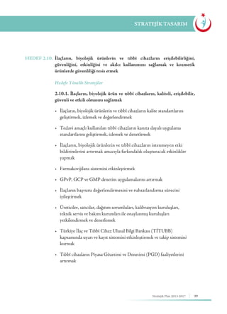 99Stratejik Plan 2013-2017
STRATEJİK TASARIM
HEDEF 2.10.	 İlaçların, biyolojik ürünlerin ve tıbbî cihazların erişilebilirliğini,
güvenliğini, etkinliğini ve akılcı kullanımını sağlamak ve kozmetik
ürünlerde güvenliliği tesis etmek
	 Hedefe Yönelik Stratejiler
	 2.10.1. İlaçların, biyolojik ürün ve tıbbî cihazların, kaliteli, erişilebilir,
güvenli ve etkili olmasını sağlamak
	 •	 İlaçların, biyolojik ürünlerin ve tıbbî cihazların kalite standartlarını 	 	
	 geliştirmek, izlemek ve değerlendirmek
	 •	 Tedavi amaçlı kullanılan tıbbî cihazların kanıta dayalı uygulama 	 	
	 standartlarını geliştirmek, izlemek ve denetlemek
	 •	 İlaçların, biyolojik ürünlerin ve tıbbî cihazların istenmeyen etki 	 	
	 bildirimlerini artırmak amacıyla farkındalık oluşturacak etkinlikler 	
	yapmak
	 •	 Farmakovijilans sistemini etkinleştirmek
	 •	 GPvP, GCP ve GMP denetim uygulamalarını artırmak
	 •	 İlaçların başvuru değerlendirmesini ve ruhsatlandırma sürecini 		
	iyileştirmek
	 •	 Üreticiler, satıcılar, dağıtım sorumluları, kalibrasyon kuruluşları, 	 	
	 teknik servis ve bakım kurumları ile onaylanmış kuruluşları 			
	 yetkilendirmek ve denetlemek
	 •	 Türkiye İlaç ve Tıbbî Cihaz Ulusal Bilgi Bankası (TİTUBB) 		
	 kapsamında uyarı ve kayıt sistemini etkinleştirmek ve takip sistemini 	
	kurmak
	 •	 Tıbbî cihazların Piyasa Gözetimi ve Denetimi (PGD) faaliyetlerini 	 	
	artırmak
 