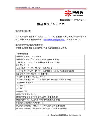 Doc no WJLIST015 18OCT2012
株式会社ビー・テクノロジー
製品のラインナップ
スパイス・パーク
スパイスモデル配信サイト「スパイス・パーク」を運用しております。2012 年 10 月現
在で 3,966 モデルを配信中です。http://www.spicepark.info にアクセス下さい。
デバイスモデル(スパイスモデル)
お客様の必要な電子部品のスパイスモデルをご提供致します。
【半導体部品】
一般ダイオード/スタンダード
一般ダイオード/プロフェッショナル(trj+trb を表現)
一般ダイオード/スペシャル(電流減少率 didt モデル)
PIN ダイオード
ショットキ・バリア・ダイオード/スタンダード
ショットキ・バリア・ダイオード/プロフェッショナル(逆方向を表現)
SiC ショットキ・バリア・ダイオード
ツェナ・ダイオード/スタンダード
ツェナ・ダイオード/プロフェッショナル(順方向・逆方向を表現)
可変容量ダイオード
SiC JFET
SiC SIT
Junction FET
MOSFET/スタンダード
MOSFET/プロフェッショナル(ミラー容量を表現)
MOSFET/スペシャル(スイッチング特性を完全再現)
POWER MOSFET/スタンダード
POWER MOSFET/プロフェッショナル(ミラー容量を表現)
POWER MOSFET/スペシャル(スイッチング特性を完全再現)
1 Copyright (C) 2012 Bee Technologies Inc.
 