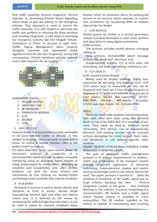 19 International Journal for Modern Trends in Science and Technology
Traffic Density Control and Accident Indicator Using WSNIJMTST
flow traffic smoothly without congestion. Second
objective is, developing Priority Based Signalling
which helps to give the priority to the emergency
vehicles. This approach is used to control the
traffic smoothly. It is also helpful to overcome the
traffic jam problem to reducing the delay problem
and avoiding congestion. It also helps in providing
the emergency services like Fire Brigade Vehicle,
Ambulance or Police on pursuit at right time.
Traffic Signal Management when properly
designed, operated and maintained yields
significant benefits like less congestion, saving fuel
consumption. Vehicle emissions are also reduced
and it also improves the air quality.
HARDWARE TOOLS:
1. POWER SUPPLY
2. ARDUINO UNO
3. IR SENSORS
4. VIBRATION SENSOR
5. LCD
6. ZIGBEE
7. GSM
A. ARDUINO UNO:
Arduino board and accessories is easily accessible
to all users whether online or directly .In this
modern technology, users can easily prepare kits at
home. In terms of boards Arduino UNO is the
perfect board to work on.
It’s been described as an open source phase for
electronics projects. It comprises of a
microcontroller board that can be easily accessible
interfacing using an analog to digital adapter or
using powersupply.Its configuration describes its
reliability and compatibility with other devices
students can grab the latest version and
information by just clicking our website.Online
purchasing is also available with ease for students.
B. IR SENSORS:
Proximity ir sensors is used to detect objects and
obstacles in front of sensor. Sensor keeps
transmitting infrared light and when any objects
comes near, it is detected by the sensor by
monitoring the reflected light from the object. It can
be used in robots for obstacle avoidance &line
follower robot, for automatic doors, for parking aid
devices or for security alarm systems, or contact
less tachometer by measuring RPM of rotation
objects like fan blades.
C. GSM MODULE:
Global system for mobile is a second generation
cellular standard developed to cater.Voice services
and data delivery using digital modulation.
GSM services:
Tele services: includes mobile phones, emerging
calling etc.
Data services: IncludesSMS (short message
service), fax, voice mail, electronic mail.
Supplementary services: I/C & O/G calls, call
forwarding, call hold, call waiting, conference, etc.
D. LCD DISPLAY:
LCD- Liquid Crystal Display
Mostly used for display message. Highly user
interactive. We are using 16*2 character LCD. 16*2
LCD means max 16 characters per line can be
displayed and there are 2 lines.Single character is
displayed in 5*7 pixel matrixRS,RW,E- to any pin of
your choice. D0-D3- Not connected. D4-D7-
PIN0-PIN3, RS-reset, RW-rewrite, E-enable,
D3-D7-data line, Anode-+5v, Cathode-GND.
XBEE:
These are small radio modules that communicate
with each other over radio using xbee protocol
(built on top of the IEEE 802.15.4 standard, if you
care). They allow for drop-in, drop-out mesh
networking. New devices can be automatically
detected. And existing devices can be removed
without disrupting the entire system. Each radio
can broadcast or can address specific other
modules.
SMART TRAFFIC CONGESTION CONTROL USING
WIRELESS COMMUNICATION:
The goal of intelligent traffic management
systems is to achieve improvements in mobility,
safety and productivity of the transport system
through integrated application of advanced
monitoring, communication, display and control
process technologies both in the vehicle and on the
road. The paper presents a method to  Solve the
problem of Invisibility of the traffic signal due to
huge vehicles blocking the view.  Prevent
congestion caused at toll gates  Give Collision
Warning to the vehicles. A system comprising of a
microcontroller, RF module and a traffic signal
status display system is installed in every
automobiles. The RF module installed in the
vehicle is capable of transmitting and receiving
 