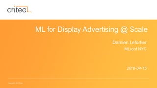 Copyright © 2016 Criteo
ML for Display Advertising @ Scale
Damien Lefortier
MLconf NYC
2016-04-15
 