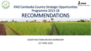 IFAD Cambodia Country Strategic Opportunities
Programme 2013-18
RECOMMENDATIONS
COSOP MID-TERM REVIEW WORKSHOP
21st APRIL 2016
 