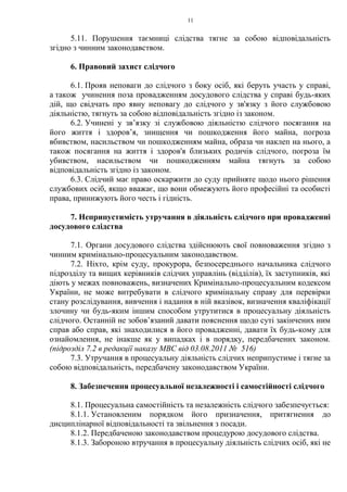 11
5.11. Порушення таємниці слідства тягне за собою відповідальність
згідно з чинним законодавством.
6. Правовий захист слідчого
6.1. Прояв неповаги до слідчого з боку осіб, які беруть участь у справі,
а також учинення поза провадженням досудового слідства у справі будь-яких
дій, що свідчать про явну неповагу до слідчого у зв'язку з його службовою
діяльністю, тягнуть за собою відповідальність згідно із законом.
6.2. Учинені у зв’язку зі службовою діяльністю слідчого посягання на
його життя і здоров’я, знищення чи пошкодження його майна, погроза
вбивством, насильством чи пошкодженням майна, образа чи наклеп на нього, а
також посягання на життя і здоров'я близьких родичів слідчого, погроза їм
убивством, насильством чи пошкодженням майна тягнуть за собою
відповідальність згідно із законом.
6.3. Слідчий має право оскаржити до суду прийняте щодо нього рішення
службових осіб, якщо вважає, що вони обмежують його професійні та особисті
права, принижують його честь і гідність.
7. Неприпустимість утручання в діяльність слідчого при провадженні
досудового слідства
7.1. Органи досудового слідства здійснюють свої повноваження згідно з
чинним кримінально-процесуальним законодавством.
7.2. Ніхто, крім суду, прокурора, безпосереднього начальника слідчого
підрозділу та вищих керівників слідчих управлінь (відділів), їх заступників, які
діють у межах повноважень, визначених Кримінально-процесуальним кодексом
України, не може витребувати в слідчого кримінальну справу для перевірки
стану розслідування, вивчення і надання в ній вказівок, визначення кваліфікації
злочину чи будь-яким іншим способом утрутитися в процесуальну діяльність
слідчого. Останній не зобов’язаний давати пояснення щодо суті закінчених ним
справ або справ, які знаходилися в його провадженні, давати їх будь-кому для
ознайомлення, не інакше як у випадках і в порядку, передбачених законом.
(підрозділ 7.2 в редакції наказу МВС від 03.08.2011 № 516)
7.3. Утручання в процесуальну діяльність слідчих неприпустиме і тягне за
собою відповідальність, передбачену законодавством України.
8. Забезпечення процесуальної незалежності і самостійності слідчого
8.1. Процесуальна самостійність та незалежність слідчого забезпечується:
8.1.1. Установленим порядком його призначення, притягнення до
дисциплінарної відповідальності та звільнення з посади.
8.1.2. Передбаченою законодавством процедурою досудового слідства.
8.1.3. Забороною втручання в процесуальну діяльність слідчих осіб, які не
 
