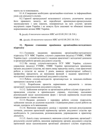 12
мають на те повноважень.
8.1.4. Створенням необхідних організаційно-технічних та інформаційних
умов для діяльності слідчих.
8.2. Гарантії процесуальної незалежності слідчого, уключаючи заходи
його правового захисту, які передбачені кримінально-процесуальним
законодавством і цим наказом, поширюються на всіх слідчих органів
внутрішніх справ України і не можуть бути скасовані чи обмежені іншими
нормативними актами МВС України.
9. (розділ 9 виключено наказом МВС від 03.08.2011 № 516 )
10. (розділ 10 виключено наказом МВС від 03.08.2011 № 516 )
11. Правове становище працівника організаційно-методичного
підрозділу
11.1. Головним завданням працівника організаційно-методичного
підрозділу ГСУ МВС України, слідчого управління (відділу) ГУМВС, УМВС
України (далі - слідчий-методист) є надання практичної і методичної допомоги
в організації роботи органів досудового слідства.
11.2. На посаду слідчого-методиста ГСУ МВС України, слідчого
управління (відділу) ГУМВС, УМВС України призначаються працівники
органів досудового слідства, які мають вищу юридичну освіту, стаж практичної
роботи в слідстві не менше 3 років, виявили організаторські здібності,
професійну придатність до виконання функцій з надання практичної і
методичної допомоги в організації досудового слідства.
11.3. Робота слідчих-методистів організовується за зонально-лінійним
принципом і включає в себе:
11.3.1. Розроблення проектів нормативних документів з питань
організації і вдосконалення досудового слідства.
11.3.2. Здійснення контролю за організацією роботи слідчих підрозділів і
проведення слідства в кримінальних справах, підготовку письмових
рекомендацій щодо вдосконалення форм і методів керівництва підлеглими
підрозділами та з інших питань.
11.3.3. Надання допомоги і перевірку роботи слідчих підрозділів,
здійснення заходів до усунення недоліків і підвищення рівня слідчої роботи на
місцях, контроль за їх виконанням.
11.3.4. Вивчення передового досвіду і наукових методів розслідування
злочинів, унесення пропозицій керівництву органів досудового слідства про
необхідність їх узагальнення, розповсюдження, упровадження в практичну
діяльність.
11.3.5. Аналіз стану злочинності, вивчення слідчої практики, організації і
результатів слідчої роботи, внесення керівництву органів досудового слідства
пропозицій щодо вдосконалення організації діяльності слідчих підрозділів,
 