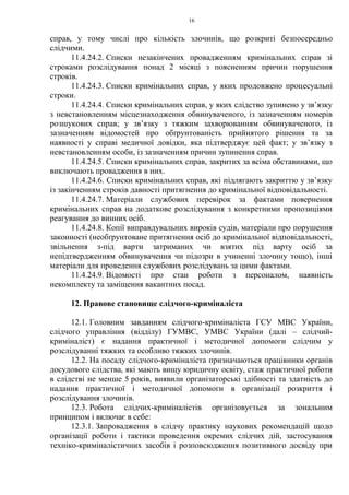 16
справ, у тому числі про кількість злочинів, що розкриті безпосередньо
слідчими.
11.4.24.2. Списки незакінчених провадженням кримінальних справ зі
строками розслідування понад 2 місяці з поясненням причин порушення
строків.
11.4.24.3. Списки кримінальних справ, у яких продовжено процесуальні
строки.
11.4.24.4. Списки кримінальних справ, у яких слідство зупинено у зв’язку
з невстановленням місцезнаходження обвинуваченого, із зазначенням номерів
розшукових справ; у зв’язку з тяжким захворюванням обвинуваченого, із
зазначенням відомостей про обґрунтованість прийнятого рішення та за
наявності у справі медичної довідки, яка підтверджує цей факт; у зв’язку з
невстановленням особи, із зазначенням причин зупинення справ.
11.4.24.5. Списки кримінальних справ, закритих за всіма обставинами, що
виключають провадження в них.
11.4.24.6. Списки кримінальних справ, які підлягають закриттю у зв’язку
із закінченням строків давності притягнення до кримінальної відповідальності.
11.4.24.7. Матеріали службових перевірок за фактами повернення
кримінальних справ на додаткове розслідування з конкретними пропозиціями
реагування до винних осіб.
11.4.24.8. Копії виправдувальних вироків судів, матеріали про порушення
законності (необґрунтоване притягнення осіб до кримінальної відповідальності,
звільнення з-під варти затриманих чи взятих під варту осіб за
непідтвердженням обвинувачення чи підозри в учиненні злочину тощо), інші
матеріали для проведення службових розслідувань за цими фактами.
11.4.24.9. Відомості про стан роботи з персоналом, наявність
некомплекту та заміщення вакантних посад.
12. Правове становище слідчого-криміналіста
12.1. Головним завданням слідчого-криміналіста ГСУ МВС України,
слідчого управління (відділу) ГУМВС, УМВС України (далі – слідчий-
криміналіст) є надання практичної і методичної допомоги слідчим у
розслідуванні тяжких та особливо тяжких злочинів.
12.2. На посаду слідчого-криміналіста призначаються працівники органів
досудового слідства, які мають вищу юридичну освіту, стаж практичної роботи
в слідстві не менше 5 років, виявили організаторські здібності та здатність до
надання практичної і методичної допомоги в організації розкриття і
розслідування злочинів.
12.3. Робота слідчих-криміналістів організовується за зональним
принципом і включає в себе:
12.3.1. Запровадження в слідчу практику наукових рекомендацій щодо
організації роботи і тактики проведення окремих слідчих дій, застосування
техніко-криміналістичних засобів і розповсюдження позитивного досвіду при
 