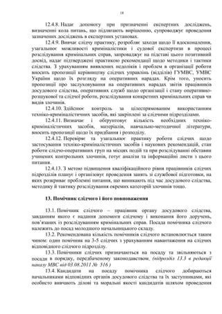 18
12.4.8. Надає допомогу при призначенні експертних досліджень,
визначенні кола питань, що підлягають вирішенню, супроводжує проведення
зазначених досліджень в експертних установах.
12.4.9. Вивчає слідчу практику, розробляє заходи щодо її вдосконалення,
узагальнює можливості криміналістики і судової експертизи в процесі
розслідування кримінальних справ, запроваджує на підставі цього позитивний
досвід, надає підтверджені практикою рекомендації щодо методики і тактики
слідства. З урахуванням виявлених недоліків і проблем в організації роботи
вносить пропозиції керівництву слідчих управлінь (відділів) ГУМВС, УМВС
України щодо їх розгляду на оперативних нарадах. Крім того, уносить
пропозиції про заслуховування на оперативних нарадах звітів працівників
досудового слідства, оперативних служб щодо організації і стану оперативно-
розшукової та слідчої роботи, розслідування конкретних кримінальних справ чи
видів злочинів.
12.4.10. Здійснює контроль за цілеспрямованим використанням
техніко-криміналістичних засобів, які закріплені за слідчими підрозділами.
12.4.11. Визначає і обґрунтовує кількість необхідних техніко-
криміналістичних засобів, матеріалів, навчально-методичної літератури,
вносить пропозиції щодо їх придбання і розподілу.
12.4.12. Перевіряє та узагальнює практику роботи слідчих щодо
застосування техніко-криміналістичних засобів і наукових рекомендацій, стан
роботи слідчо-оперативних груп на місцях подій та при розслідуванні обставин
учинених контрольних злочинів, готує аналізи та інформаційні листи з цього
питання.
12.4.13. З метою підвищення кваліфікаційного рівня працівників слідчих
підрозділів планує і організовує проведення занять зі службової підготовки, на
яких розкриває проблемні питання, що виникають під час досудового слідства,
методику й тактику розслідування окремих категорій злочинів тощо.
13. Помічник слідчого і його повноваження
13.1. Помічник слідчого – працівник органу досудового слідства,
завданням якого є надання допомоги слідчому і виконання його доручень,
пов’язаних із розслідуванням кримінальних справ. Посада помічника слідчого
належить до посад молодшого начальницького складу.
13.2. Рекомендована кількість помічників слідчого встановлюється таким
чином: один помічник на 3-5 слідчих з урахуванням навантаження на слідчих
відповідного слідчого підрозділу.
13.3. Помічники слідчих призначаються на посаду та звільняються з
посади в порядку, передбаченому законодавством. (підрозділ 13.3 в редакції
наказу МВС від 03.08.2011 № 516 )
13.4. Кандидати на посаду помічника слідчого добираються
начальниками відповідних органів досудового слідства та їх заступниками, які
особисто вивчають ділові та моральні якості кандидатів шляхом проведення
 