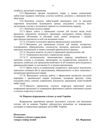 19
співбесід, організації стажування.
13.5. Працівники органів внутрішніх справ, у межах компетенції,
зобов’язані надавати помічнику слідчого всебічну допомогу у виконанні його
обов’язків.
13.6. Помічник слідчого зобов’язаний виконувати усні та письмові
доручення начальника відповідного органу досудового слідства, його
заступників, слідчих у встановлені терміни та у визначеному порядку.
13.7. Помічник слідчого вправі:
13.7.1. Брати участь у проведенні слідчих дій (огляді місця події,
предметів, документів, місцевості, приміщень, освідуванні, виїмці, обшуку,
відтворенні обстановки та обставин події, допиті потерпілих і свідків,
пред’явленні предметів та осіб для впізнання тощо).
13.7.2. Готувати та складати проекти процесуальних документів.
13.7.3. Викликати для проведення слідчих дій свідків, потерпілих,
підозрюваних, обвинувачених, спеціалістів, експертів, цивільних позивачів,
цивільних відповідачів та інших учасників кримінального процесу.
13.7.4. Залучати понятих до участі в проведенні процесуальних дій.
13.7.5. Упаковувати вилучені у справі речові докази.
13.7.6. У встановленому законодавством порядку витребувати за
запитами слідчих в установах, організаціях, на підприємствах документи та
предмети, необхідні для проведення всебічного й об’єктивного розслідування в
кримінальній справі, та доставляти їх за місцем призначення.
13.7.7. Брати участь в ознайомленні потерпілого, цивільного відповідача,
цивільного позивача або їх представників, обвинуваченого та його захисника з
матеріалами кримінальної справи.
13.7.8. Виконувати технічну роботу з оформлення матеріалів дослідчої
перевірки і кримінальної справи (підшивка, нумерація аркушів, томів,
складання опису, списків, супровідних документів, друкування, комп’ютерний
набір тощо).
13.7.9. Вносити керівництву слідчого підрозділу пропозиції щодо
покращання організації та підвищення ефективності роботи помічників слідчих
і слідчого підрозділу в цілому.
14. Порядок відрядження слідчих за межі України
Відрядження працівників органів досудового слідства для виконання
слідчих дій за межами України здійснюється відповідно до міжнародних
договорів та нормативно-правових актів МВС України.
Начальник
Головного слідчого управління
генерал-майор міліції В.І. Фаринник
 