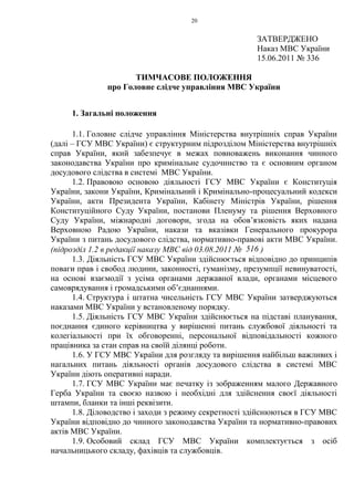 20
ЗАТВЕРДЖЕНО
Наказ МВС України
15.06.2011 № 336
ТИМЧАСОВЕ ПОЛОЖЕННЯ
про Головне слідче управління МВС України
1. Загальні положення
1.1. Головне слідче управління Міністерства внутрішніх справ України
(далі – ГСУ МВС України) є структурним підрозділом Міністерства внутрішніх
справ України, який забезпечує в межах повноважень виконання чинного
законодавства України про кримінальне судочинство та є основним органом
досудового слідства в системі МВС України.
1.2. Правовою основою діяльності ГСУ МВС України є Конституція
України, закони України, Кримінальний і Кримінально-процесуальний кодекси
України, акти Президента України, Кабінету Міністрів України, рішення
Конституційного Суду України, постанови Пленуму та рішення Верховного
Суду України, міжнародні договори, згода на обов’язковість яких надана
Верховною Радою України, накази та вказівки Генерального прокурора
України з питань досудового слідства, нормативно-правові акти МВС України.
(підрозділ 1.2 в редакції наказу МВС від 03.08.2011 № 516 )
1.3. Діяльність ГСУ МВС України здійснюється відповідно до принципів
поваги прав і свобод людини, законності, гуманізму, презумпції невинуватості,
на основі взаємодії з усіма органами державної влади, органами місцевого
самоврядування і громадськими об’єднаннями.
1.4. Структура і штатна чисельність ГСУ МВС України затверджуються
наказами МВС України у встановленому порядку.
1.5. Діяльність ГСУ МВС України здійснюється на підставі планування,
поєднання єдиного керівництва у вирішенні питань службової діяльності та
колегіальності при їх обговоренні, персональної відповідальності кожного
працівника за стан справ на своїй ділянці роботи.
1.6. У ГСУ МВС України для розгляду та вирішення найбільш важливих і
нагальних питань діяльності органів досудового слідства в системі МВС
України діють оперативні наради.
1.7. ГСУ МВС України має печатку із зображенням малого Державного
Герба України та своєю назвою і необхідні для здійснення своєї діяльності
штампи, бланки та інші реквізити.
1.8. Діловодство і заходи з режиму секретності здійснюються в ГСУ МВС
України відповідно до чинного законодавства України та нормативно-правових
актів МВС України.
1.9. Особовий склад ГСУ МВС України комплектується з осіб
начальницького складу, фахівців та службовців.
 