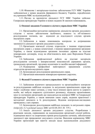 21
1.10. Фінансове і матеріально-технічне забезпечення ГСУ МВС України
здійснюються у межах видатків Державного бюджету України, передбачених
на утримання МВС на відповідний рік.
1.11. Нагляд за законністю діяльності ГСУ МВС України здійснює
Генеральна прокуратура України в межах наданих їй законом повноважень.
2. Основні завдання Головного слідчого управління МВС України
2.1. Організаційно-методичне керівництво діяльністю органів досудового
слідства з метою забезпечення всебічного, повного та об’єктивного
розслідування злочинів, що віднесені до підслідності слідчих органів
внутрішніх справ.
2.2. Здійснення в межах повноважень контролю за дотриманням
законності в діяльності органів досудового слідства.
2.3. Організація взаємодії слідчих підрозділів з іншими підрозділами
внутрішніх справ і, у межах компетенції, з іншими правоохоронними органами
України, а також відповідними органами іноземних держав на підставі
міжнародних договорів, згоду на обов’язковість яких дано Верховною Радою
України.
2.4. Здійснення профілактичної роботи на підставі матеріалів
розслідування злочинів з використанням можливостей державних органів,
громадських організацій, трудових колективів та засобів масової інформації.
2.5. Підвищення професійної майстерності працівників слідчих
підрозділів органів внутрішніх справ.
2.6. Безпосереднє розслідування кримінальних справ.
2.7. Організація виконання міжнародно-правових доручень.
3. Функції Головного слідчого управління МВС України
3.1. Здійснення відомчого процесуального та організаційного контролю
за розслідуванням найбільш складних та актуальних кримінальних справ про
тяжкі і особливо тяжкі злочини, у тому числі вчинені проти життя та здоров’я
особи, які набули широкого суспільного резонансу, відносно організованих
груп та злочинних організацій, що знаходяться на контролі МВС та Генеральної
прокуратури України, а також вивчення таких справ, надання практичної і
методичної допомоги в їх розслідуванні. Ведення контрольно-наглядових
проваджень у цих справах.
3.2. Безпосереднє розслідування найбільш складних та актуальних справ.
(підрозділ 3.2 в редакції наказу МВС від 03.08.2011 № 516 )
3.3. Аналіз діяльності органів досудового слідства. Розроблення і
реалізація заходів, спрямованих на вдосконалення організації слідчої роботи,
підвищення якості та скорочення строків розслідування злочинів, забезпечення
законності при провадженні досудового слідства. Внесення керівництву МВС
України пропозицій про вжиття заходів щодо вдосконалення досудового
 