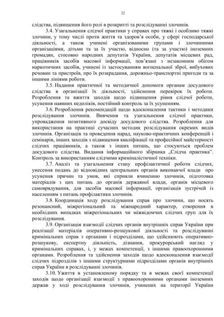 22
слідства, підвищення його ролі в розкритті та розслідуванні злочинів.
3.4. Узагальнення слідчої практики у справах про тяжкі і особливо тяжкі
злочини, у тому числі проти життя та здоров’я особи, у сфері господарської
діяльності, а також учинені організованими групами і злочинними
організаціями, дітьми та за їх участю, відносно (та за участю) іноземних
громадян, стосовно народних депутатів України, депутатів місцевих рад,
працівників засобів масової інформації, пов’язані з незаконним обігом
наркотичних засобів, учинені із застосуванням вогнепальної зброї, вибухових
речовин та пристроїв, про їх розкрадання, дорожньо-транспортні пригоди та за
іншими лініями роботи.
3.5. Надання практичної та методичної допомоги органам досудового
слідства в організації їх діяльності, здійснення перевірок їх роботи.
Розроблення та вжиття заходів щодо підвищення рівня слідчої роботи,
усунення наявних недоліків, постійний контроль за їх усуненням.
3.6. Розроблення рекомендацій щодо вдосконалення тактики і методики
розслідування злочинів. Вивчення та узагальнення слідчої практики,
упровадження позитивного досвіду досудового слідства. Розроблення для
використання на практиці сучасних методик розслідування окремих видів
злочинів. Організація та проведення нарад, науково-практичних конференцій і
семінарів, інших заходів з підвищення кваліфікації та професійної майстерності
слідчих працівників, а також з інших питань, що стосуються проблем
досудового слідства. Видання інформаційного збірника „Слідча практика”.
Контроль за використанням слідчими криміналістичної техніки.
3.7. Аналіз та узагальнення стану профілактичної роботи слідчих,
унесення подань до відповідних центральних органів виконавчої влади про
усунення причин та умов, які сприяли вчиненню злочинів, підготовка
матеріалів з цих питань до органів державної влади, органів місцевого
самоврядування, для засобів масової інформації, організація зустрічей із
населенням з питань профілактики злочинів.
3.8. Координація ходу розслідування справ про злочини, що носять
резонансний, міжрегіональний та міжнародний характер, створення в
необхідних випадках міжрегіональних чи міжвідомчих слідчих груп для їх
розслідування.
3.9. Організація взаємодії слідчих органів внутрішніх справ України при
реалізації матеріалів оперативно-розшукової діяльності та розслідуванні
кримінальних справ з органами і підрозділами, що здійснюють оперативно-
розшукову, експертну діяльність, дізнання, прокурорський нагляд у
кримінальних справах, і, у межах компетенції, з іншими правоохоронними
органами. Розроблення та здійснення заходів щодо вдосконалення взаємодії
слідчих підрозділів з іншими структурними підрозділами органів внутрішніх
справ України в розслідуванні злочинів.
3.10. Ужиття в установленому порядку та в межах своєї компетенції
заходів щодо організації взаємодії з правоохоронними органами іноземних
держав у ході розслідування злочинів, учинених на території України
 
