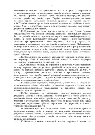 23
іноземцями та особами без громадянства або за їх участю. Звернення в
установленому порядку до компетентних органів іноземних держав із запитами
про надання правової допомоги щодо виконання міжнародних доручень
слідчих органів внутрішніх справ України правоохоронними органами
іноземних держав. Організація виконання органами досудового слідства
МВС України звернень про надання правової допомоги, які надійшли з інших
держав. Участь у розробленні проектів міждержавних договорів про правову
допомогу в кримінальних справах.
3.11. Підготовка матеріалів для внесення на розгляд Голови Вищого
спеціалізованого суду України з розгляду цивільних і кримінальних справ та
його заступників подань про продовження строків тримання обвинувачених під
вартою, а також Генеральному прокурору України і його заступникам
клопотань про продовження строків досудового слідства у справах, які
знаходяться в провадженні слідчих органів внутрішніх справ. Забезпечення
процесуального контролю за якісним розслідуванням цих справ у встановлені
строки, надання допомоги в їх розслідуванні. Аналіз причин тривалого
розслідування кримінальних справ, надання рекомендацій щодо скорочення
строків слідства.
3.12. Забезпечення достовірності статистичної звітності та обліку даних
про характер, обсяг і результати слідчої роботи, а також регулярне
узагальнення і вдосконалення слідчої практики.
3.13. Організація розгляду та вирішення у визначеному законодавством
порядку звернень громадян, установ, організацій і підприємств, депутатських
запитів та звернень народних депутатів України, які надходять до МВС у
зв’язку з провадженням досудового слідства в кримінальних справах,
критичних виступів у засобах масової інформації, подань органів прокуратури і
ухвал суду з питань досудового слідства. Ужиття заходів щодо покращання цієї
роботи в підпорядкованих слідчих підрозділах.
3.14. Проведення службових розслідувань, у тому числі з виїздом до
підпорядкованих слідчих підрозділів, за фактами порушень слідчими норм
кримінально-процесуального законодавства та вирішення питань про
відповідальність цих працівників.
3.15. Заслуховування на оперативних нарадах керівників органів
досудового слідства з питань організації слідчої роботи, а також слідчих та
працівників інших підрозділів органів внутрішніх справ про їх участь у
розкритті й розслідуванні злочинів. Підготовка за результатами цих нарад
відповідних управлінських рішень, спрямованих на усунення негативних
тенденцій та поліпшення роботи.
3.16. Вивчення практики застосування права і розроблення проектів
нормативно-правових актів з питань, які стосуються діяльності органів
досудового слідства. Участь у підготовці проектів нормативно-правових актів.
Інформування підпорядкованих органів досудового слідства про зміни в
чинному законодавстві.
3.17. Видання, у межах компетенції, наказів, доручень і рішень (за
 