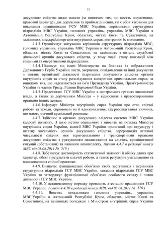 25
досудового слідства видає накази (за винятком тих, що носять нормативно-
правовий характер), дає доручення та приймає рішення, які є обов’язковими для
виконання працівниками ГСУ МВС України, керівниками структурних
підрозділів МВС України, головних управлінь, управлінь МВС України в
Автономній Республіці Крим, областях, містах Києві та Севастополі, на
залізницях, міськрайлінорганів внутрішніх справ, контролює їх виконання.
4.4.3. Організовує звітування керівників структурних підрозділів МВС,
головних управлінь, управлінь МВС України в Автономній Республіці Крим,
областях, містах Києві та Севастополі, на залізницях з питань службової
діяльності органів досудового слідства, у тому числі стану взаємодії між
слідчими та оперативними підрозділами.
4.4.4. Підписує від імені Міністерства на бланках із зображенням
Державного Герба України листи, звернення, повідомлення та інші документи
з питань організації діяльності підрозділів досудового слідства органів
внутрішніх справ та стану розслідування конкретних кримінальних справ, за
винятком тих, що надсилаються на ім’я Президента України, Прем’єр-міністра
України та членів Уряду, Голови Верховної Ради України.
4.4.5. Представляє ГСУ МВС України в центральних органах виконавчої
влади, а також за дорученням Міністра – у відносинах з правоохоронними
органами інших держав.
4.4.6. Інформує Міністра внутрішніх справ України про стан слідчої
роботи та заходи, спрямовані на її вдосконалення, хід розслідування злочинів,
що мають значний суспільний резонанс.
4.4.7. Здійснює в органах досудового слідства системи МВС України
кадрову політику. З цією метою опрацьовує і вносить на розгляд Міністра
внутрішніх справ України, колегії МВС України пропозиції про структуру і
штатну чисельність органів досудового слідства, перерозподіл штатної
чисельності слідчих між територіальними і транспортними органами
досудового слідства з урахуванням навантаження на слідчих, криміногенної
ситуації (обстановки) та наявного некомплекту. (пункт 4.4.7 в редакції наказу
МВС від 03.08.2011 № 516 )
4.4.8. Забезпечує достовірність статистичної звітності й обліку даних про
характер, обсяг і результати слідчої роботи, а також регулярне узагальнення та
вдосконалення слідчої практики.
4.4.9. Визначає функціональні обов’язки своїх заступників і керівників
структурних підрозділів ГСУ МВС України, завдання підрозділів ГСУ МВС
України та затверджує функціональні обов’язки особового складу і плани
діяльності ГСУ МВС України.
4.4.10. У встановленому порядку проводить атестацію працівників ГСУ
МВС України. (пункт 4.4.10 в редакції наказу МВС від 03.08.2011 № 516 )
4.4.11. Вносить начальникам головних управлінь, управлінь
МВС України в Автономній Республіці Крим, областях, містах Києві та
Севастополі, на залізницях погоджені з Міністром внутрішніх справ України
 