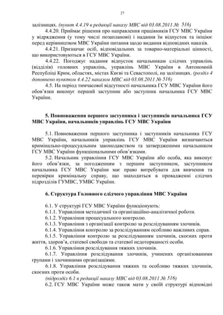27
залізницях. (пункт 4.4.19 в редакції наказу МВС від 03.08.2011 № 516)
4.4.20. Приймає рішення про направлення працівників ГСУ МВС України
у відрядження (у тому числі позапланові) і надання їм відпусток та ініціює
перед керівництвом МВС України питання щодо видання відповідних наказів.
4.4.21. Призначає осіб, відповідальних за товарно-матеріальні цінності,
що використовуються в ГСУ МВС України.
4.4.22. Погоджує надання відпусток начальникам слідчих управлінь
(відділів) головних управлінь, управлінь МВС України в Автономній
Республіці Крим, областях, містах Києві та Севастополі, на залізницях. (розділ 4
доповнено пунктом 4.4.22 наказом МВС від 03.08.2011 № 516)
4.5. На період тимчасової відсутності начальника ГСУ МВС України його
обов’язки виконує перший заступник або заступник начальника ГСУ МВС
України.
5. Повноваження першого заступника і заступників начальника ГСУ
МВС України, начальників управлінь ГСУ МВС України
5.1. Повноваження першого заступника і заступників начальника ГСУ
МВС України, начальників управлінь ГСУ МВС України визначаються
кримінально-процесуальним законодавством та затвердженими начальником
ГСУ МВС України функціональними обов’язками.
5.2. Начальник управління ГСУ МВС України або особа, яка виконує
його обов’язки, за погодженням з першим заступником, заступником
начальника ГСУ МВС України має право витребувати для вивчення та
перевірки кримінальну справу, що знаходиться в провадженні слідчих
підрозділів ГУМВС, УМВС України.
6. Структура Головного слідчого управління МВС України
6.1. У структурі ГСУ МВС України функціонують:
6.1.1. Управління методичної та організаційно-аналітичної роботи.
6.1.2. Управління процесуального контролю.
6.1.3. Управління з організації контролю за розслідуванням злочинів.
6.1.4. Управління контролю за розслідуванням особливо важливих справ.
6.1.5. Управління контролю за розслідуванням злочинів, скоєних проти
життя, здоров’я, статевої свободи та статевої недоторканості особи.
6.1.6. Управління розслідування тяжких злочинів.
6.1.7. Управління розслідування злочинів, учинених організованими
групами і злочинними організаціями.
6.1.8. Управління розслідування тяжких та особливо тяжких злочинів,
скоєних проти особи.
(підрозділ 6.1 в редакції наказу МВС від 03.08.2011 № 516)
6.2. ГСУ МВС України може також мати у своїй структурі відповідні
 