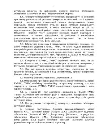 3
службових кабінетах. За необхідності виділити додаткові приміщення,
обладнавши їх засобами зв’язку і забезпечивши їх охорону.
5.5. Забезпечити максимальну об’єктивність експерименту, не допускати
при цьому упередженості, ретельно врахувати як позитивні, так і негативні
фактори впровадження вертикальної системи підпорядкування слідчих
підрозділів. Рішуче припиняти будь-які форми протидії експерименту,
викривлення його результатів, а також негативні настрої та дії, які
перешкоджають ефективній роботі слідчих підрозділів та органів дізнання.
Приділяти постійну увагу зміцненню взаємодії слідчих підрозділів з
оперативними та іншими підрозділами, не допускати її послаблення,
удосконаленню організації роботи слідчо-оперативних груп та інших
передбачених законодавством форм узаємодії.
5.6. Забезпечити підготовку і затвердження тимчасових положень про
слідчі управління (відділи) ГУМВС, УМВС та слідчі відділи (відділення)
міськрайлінорганів відповідно до типових тимчасових положень, затверджених
цим наказом, з урахуванням Структури органів внутрішніх справ і внутрішніх
військ МВС, затвердженої наказом МВС України від 17.12.2009 № 530дск „Про
нормативне забезпечення організаційно-штатної роботи”.
5.7. Створити в ГУМВС, УМВС спеціальні наглядові ради, на які
покласти відповідальність за постійний моніторинг проведення експерименту.
Результати експерименту щомісяця розглядати на оперативних нарадах.
5.8. Про всі виявлені недоліки, прорахунки, ускладнення та інші
практичні питання, що виникають у ході експерименту, негайно інформувати
Головне слідче управління.
6. Головному слідчому управлінню (Фаринник В.І.):
6.1. Організувати проведення експерименту за єдиною методикою, надати
ГУМВС, УМВС необхідну організаційну та практичну допомогу, для чого
закріпити за кожним ГУМВС, УМВС кваліфікованих працівників з числа
керівного складу ГСУ.
6.2. До 1 липня 2011 року розробити і направити до ГУМВС, УМВС
Типове положення про наглядову раду з проведення експерименту щодо
апробації вертикальної системи підпорядкування слідчих підрозділів органів
внутрішніх справ.
6.3. Про результати експерименту щокварталу доповідати Міністрові
внутрішніх справ.
7. Першому заступникові Міністра генерал-лейтенанту міліції
Попкову С.Є., Головному штабу (Лазарев А.А.), Департаменту кадрового
забезпечення (Казанський Ю.С.), Департаменту фінансового та ресурсного
забезпечення (Шевчук О.М.), Управлінню юридичного забезпечення
(Гуцу-Біденко В.Г.) надати необхідну допомогу Головному слідчому
управлінню в організації проведення експерименту.
 