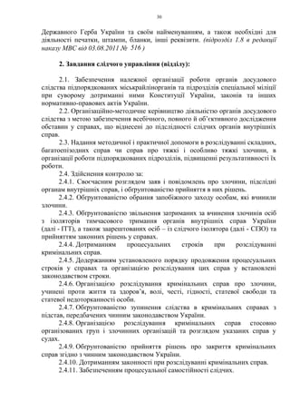 30
Державного Герба України та своїм найменуванням, а також необхідні для
діяльності печатки, штампи, бланки, інші реквізити. (підрозділ 1.8 в редакції
наказу МВС від 03.08.2011 № 516 )
2. Завдання слідчого управління (відділу):
2.1. Забезпечення належної організації роботи органів досудового
слідства підпорядкованих міськрайлінорганів та підрозділів спеціальної міліції
при суворому дотриманні ними Конституції України, законів та інших
нормативно-правових актів України.
2.2. Організаційно-методичне керівництво діяльністю органів досудового
слідства з метою забезпечення всебічного, повного й об’єктивного дослідження
обставин у справах, що віднесені до підслідності слідчих органів внутрішніх
справ.
2.3. Надання методичної і практичної допомоги в розслідуванні складних,
багатоепізодних справ чи справ про тяжкі і особливо тяжкі злочини, в
організації роботи підпорядкованих підрозділів, підвищенні результативності їх
роботи.
2.4. Здійснення контролю за:
2.4.1. Своєчасним розглядом заяв і повідомлень про злочини, підслідні
органам внутрішніх справ, і обґрунтованістю прийняття в них рішень.
2.4.2. Обґрунтованістю обрання запобіжного заходу особам, які вчинили
злочини.
2.4.3. Обґрунтованістю звільнення затриманих за вчинення злочинів осіб
з ізоляторів тимчасового тримання органів внутрішніх справ України
(далі - ІТТ), а також заарештованих осіб – із слідчого ізолятора (далі - СІЗО) та
прийняттям законних рішень у справах.
2.4.4. Дотриманням процесуальних строків при розслідуванні
кримінальних справ.
2.4.5. Додержанням установленого порядку продовження процесуальних
строків у справах та організацією розслідування цих справ у встановлені
законодавством строки.
2.4.6. Організацією розслідування кримінальних справ про злочини,
учинені проти життя та здоров’я, волі, честі, гідності, статевої свободи та
статевої недоторканності особи.
2.4.7. Обґрунтованістю зупинення слідства в кримінальних справах з
підстав, передбачених чинним законодавством України.
2.4.8. Організацією розслідування кримінальних справ стосовно
організованих груп і злочинних організацій та розглядом указаних справ у
судах.
2.4.9. Обґрунтованістю прийняття рішень про закриття кримінальних
справ згідно з чинним законодавством України.
2.4.10. Дотриманням законності при розслідуванні кримінальних справ.
2.4.11. Забезпеченням процесуальної самостійності слідчих.
 
