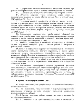 31
2.4.12. Дотриманням обліково-реєстраційної дисципліни слідчими при
розслідуванні кримінальних справ та розгляді заяв і повідомлень про злочини.
2.4.13. Активною участю слідчих у безпосередньому розкритті злочинів.
2.4.14. Вжиттям слідчими органів внутрішніх справ заходів до
відшкодування завданих злочинами збитків. (пункт 2.4.14 в редакції наказу
МВС від 03.08.2011 № 516 )
2.5. Організація взаємодії працівників органів досудового слідства з
іншими підрозділами органів внутрішніх справ, а також в межах компетенції з
іншими правоохоронними органами України та компетентними органами
іноземних держав на підставі міжнародних договорів, згода на обов’язковість
яких надана Верховною Радою України. (підрозділ 2.5 в редакції наказу МВС
від 03.08.2011 № 516 )
2.6. Інформування населення через засоби масової інформації про
виявлені в ході розслідування справ причини і умови, що сприяють учиненню
злочинів, а також унесення пропозицій в державні, громадські організації і
установи щодо усунення цих причин та умов.
2.7. Вивчення, узагальнення і організацію впровадження в діяльність
слідчих підрозділів передових форм і методів роботи з розкриття й
розслідування злочинів.
2.8. Спільно з підрозділами кадрового забезпечення відбір і розстановка
кадрів структурних підрозділів слідчого управління, а також органів
досудового слідства підпорядкованих міськрайлінорганів та підрозділів
спеціальної міліції. Контроль за стажуванням слідчих працівників, особливо
молодих спеціалістів, а також за дотриманням спеціалізації слідчих.
2.9. Проведення в системі службової підготовки занять з працівниками
органів досудового слідства підпорядкованих міськрайлінорганів та підрозділів
спеціальної міліції.
2.10. Розслідування безпосередньо слідчим управлінням (відділом)
найбільш складних, багатоепізодних кримінальних справ про особливо тяжкі і
тяжкі злочини, міжрегіональних справ, у тому числі про злочини, учинені
організованими групами та злочинними організаціями, інші злочини, що
набули значного суспільного резонансу. (підрозділ 2.10 в редакції наказу МВС
від 03.08.2011 № 516 )
3. Функції слідчого управління (відділу)
3.1. Слідче управління (відділ) відповідно до покладених на нього завдань
виконує такі функції:
3.1.1. На основі аналізу стану злочинності та з урахуванням результатів
розслідування вчинених злочинів забезпечує щомісячне узагальнення
статистичних відомостей про:
3.1.1.1. Основні показники роботи органів досудового слідства (за
встановленими формами).
3.1.1.2. Дотримання норм кримінально-процесуального законодавства
 