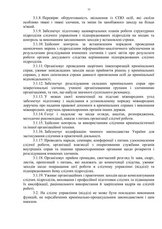 33
3.1.8. Перевіряє обґрунтованість звільнення із СІЗО осіб, які скоїли
особливо тяжкі і тяжкі злочини, та зміни їм запобіжного заходу на більш
м'який.
3.1.9. Забезпечує підготовку щоквартальних планів роботи структурних
підрозділів слідчого управління і підпорядкованих підрозділів на місцях та
контроль за виконанням запланованих заходів у встановлені строки.
3.1.10. Здійснює контроль за встановленим порядком проведення
щомісячних звірень з підрозділами інформаційно-аналітичного забезпечення за
результатами розслідування вчинених злочинів і здачі звітів про результати
роботи органів досудового слідства керівниками підпорядкованих слідчих
підрозділів.
3.1.11. Організовує проведення щорічних інвентаризацій кримінальних
справ; уживає невідкладних заходів щодо прийняття рішень у кримінальних
справах, у яких скінчилися строки давності притягнення осіб до кримінальної
відповідальності.
3.1.12. Забезпечує розслідування складних кримінальних справ про
міжрегіональні злочини, учинені організованими групами і злочинними
організаціями, та тих, що набули значного суспільного резонансу.
3.1.13. У межах своєї компетенції на підставі міжнародних угод
забезпечує підготовку і надіслання в установленому порядку міжнародних
доручень про надання правової допомоги в кримінальних справах і виконання
міжнародних доручень правоохоронних органів інших держав.
3.1.14. Готує і надсилає на місця огляди, аналізи, розпорядження,
методичні рекомендації, накази з питань організації слідчої роботи.
3.1.15. Здійснює контроль за використанням слідчими криміналістичної
та іншої організаційної техніки.
3.1.16. Забезпечує кодифікацію чинного законодавства України для
застосування слідчими в практичній діяльності.
3.1.17. Проводить наради, семінари, конференції з питань удосконалення
слідчої роботи, організації взаємодії з оперативними службами органів
внутрішніх справ та іншими правоохоронними органами щодо розкриття і
розслідування вчинених злочинів.
3.1.18. Організовує прийом громадян, своєчасний розгляд їх заяв, скарг,
листів, пропозицій з питань, які належать до компетенції слідства, уживає
заходів щодо покращання цієї роботи в слідчому управлінні (відділі) та
підпорядкованих йому слідчих підрозділах.
3.1.19. Уживає організаційних і практичних заходів щодо комплектування
слідчих підрозділів, виховання і професійної підготовки слідчих та підвищення
їх кваліфікації, раціонального використання й закріплення кадрів на слідчій
роботі.
3.2. На слідче управління (відділ) не може бути покладено виконання
функцій, не передбачених кримінально-процесуальним законодавством і цим
наказом.
 