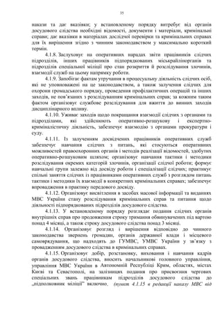 35
накази та дає вказівки; у встановленому порядку витребує від органів
досудового слідства необхідні відомості, документи і матеріали, кримінальні
справи; дає вказівки в матеріалах дослідчої перевірки та кримінальних справах
для їх вирішення згідно з чинним законодавством у максимально короткий
термін.
4.1.8. Заслуховує на оперативних нарадах звіти працівників слідчих
підрозділів, інших працівників підпорядкованих міськрайлінорганів та
підрозділів спеціальної міліції про стан розкриття й розслідування злочинів,
взаємодії служб на цьому напрямку роботи.
4.1.9. Запобігає фактам утручання в процесуальну діяльність слідчих осіб,
які не уповноважені на це законодавством, а також залучення слідчих для
охорони громадського порядку, проведення профілактичних операцій та інших
заходів, не пов’язаних з розслідуванням кримінальних справ; за кожним таким
фактом організовує службове розслідування для вжиття до винних заходів
дисциплінарного впливу.
4.1.10. Уживає заходів щодо покращання взаємодії слідчих з органами та
підрозділами, які здійснюють оперативно-розшукову і експертно-
криміналістичну діяльність, забезпечує взаємодію з органами прокуратури і
суду.
4.1.11. Із залученням досвідчених працівників оперативних служб
забезпечує навчання слідчих з питань, які стосуються оперативних
можливостей правоохоронних органів і методів реалізації відомостей, здобутих
оперативно-розшуковим шляхом; організовує навчання тактики і методики
розслідування окремих категорій злочинів, організації слідчої роботи; формує
навчальні групи залежно від досвіду роботи і спеціалізації слідчих; практикує
спільні заняття слідчих із працівниками оперативних служб з розглядом питань
тактики і методики їх взаємодії в конкретних кримінальних справах; забезпечує
впровадження в практику передового досвіду.
4.1.12. Організовує висвітлення в засобах масової інформації та виданнях
МВС України стану розслідування кримінальних справ та питання щодо
діяльності підпорядкованих підрозділів досудового слідства.
4.1.13. У встановленому порядку розглядає подання слідчих органів
внутрішніх справ про продовження строку тримання обвинувачених під вартою
понад 4 місяці, а також строку досудового слідства понад 3 місяці.
4.1.14. Організовує розгляд і вирішення відповідно до чинного
законодавства звернень громадян, органів державної влади і місцевого
самоврядування, що надходять до ГУМВС, УМВС України у зв’язку з
провадженням досудового слідства в кримінальних справах.
4.1.15. Організовує добір, розстановку, виховання і навчання кадрів
органів досудового слідства, вносить начальникові головного управління,
управління МВС України в Автономній Республіці Крим, областях, містах
Києві та Севастополі, на залізницях подання про присвоєння чергових
спеціальних звань працівникам підрозділів досудового слідства до
„підполковник міліції” включно. (пункт 4.1.15 в редакції наказу МВС від
 