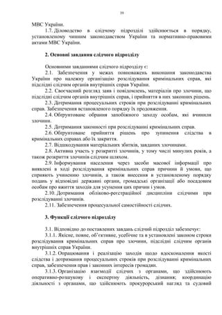 39
МВС України.
1.7. Діловодство в слідчому підрозділі здійснюється в порядку,
установленому чинним законодавством України та нормативно-правовими
актами МВС України.
2. Основні завдання слідчого підрозділу
Основними завданнями слідчого підрозділу є:
2.1. Забезпечення у межах повноважень виконання законодавства
України про належну організацію розслідування кримінальних справ, які
підслідні слідчим органів внутрішніх справ України.
2.2. Своєчасний розгляд заяв і повідомлень, матеріалів про злочини, що
підслідні слідчим органів внутрішніх справ, і прийняття в них законних рішень.
2.3. Дотримання процесуальних строків при розслідуванні кримінальних
справ. Забезпечення встановленого порядку їх продовження.
2.4. Обґрунтоване обрання запобіжного заходу особам, які вчинили
злочини.
2.5. Дотримання законності при розслідуванні кримінальних справ.
2.6. Обґрунтоване прийняття рішень про зупинення слідства в
кримінальних справах або їх закриття.
2.7. Відшкодування матеріальних збитків, завданих злочинами.
2.8. Активна участь у розкритті злочинів, у тому числі минулих років, а
також розкриття злочинів слідчим шляхом.
2.9. Інформування населення через засоби масової інформації про
виявлені в ході розслідування кримінальних справ причини й умови, що
сприяють учиненню злочинів, а також внесення в установленому порядку
подань у відповідні державні органи, громадські організації або посадовим
особам про вжиття заходів для усунення цих причин і умов.
2.10. Дотримання обліково-реєстраційної дисципліни слідчими при
розслідуванні злочинів.
2.11. Забезпечення процесуальної самостійності слідчих.
3. Функції слідчого підрозділу
3.1. Відповідно до поставлених завдань слідчий підрозділ забезпечує:
3.1.1. Якісне, повне, об’єктивне, усебічне та в установлені законом строки
розслідування кримінальних справ про злочини, підслідні слідчим органів
внутрішніх справ України.
3.1.2. Опрацювання і реалізацію заходів щодо вдосконалення якості
слідства і дотримання процесуальних строків при розслідуванні кримінальних
справ, забезпечення прав і законних інтересів громадян.
3.1.3. Організацію взаємодії слідчих з органами, що здійснюють
оперативно-розшукову і експертну діяльність, дізнання; координацію
діяльності з органами, що здійснюють прокурорський нагляд та судовий
 