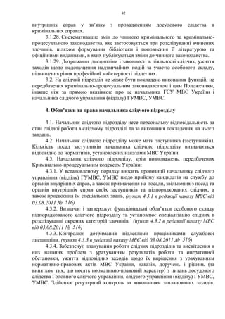 42
внутрішніх справ у зв’язку з провадженням досудового слідства в
кримінальних справах.
3.1.28. Систематизацію змін до чинного кримінального та кримінально-
процесуального законодавства, яке застосовується при розслідуванні вчинених
злочинів, шляхом формування бібліотеки і поповнення її літературою та
офіційними виданнями, в яких публікуються зміни до чинного законодавства.
3.1.29. Дотримання дисципліни і законності в діяльності слідчих, ужиття
заходів щодо недопущення надзвичайних подій за участю особового складу,
підвищення рівня професійної майстерності підлеглих.
3.2. На слідчий підрозділ не може бути покладено виконання функцій, не
передбачених кримінально-процесуальним законодавством і цим Положенням,
інакше ніж за прямою вказівкою про це начальника ГСУ МВС України і
начальника слідчого управління (відділу) ГУМВС, УМВС.
4. Обов'язки та права начальника слідчого підрозділу
4.1. Начальник слідчого підрозділу несе персональну відповідальність за
стан слідчої роботи в слідчому підрозділі та за виконання покладених на нього
завдань.
4.2. Начальник слідчого підрозділу може мати заступника (заступників).
Кількість посад заступників начальника слідчого підрозділу визначається
відповідно до нормативів, установлених наказами МВС України.
4.3. Начальник слідчого підрозділу, крім повноважень, передбачених
Кримінально-процесуальним кодексом України:
4.3.1. У встановленому порядку вносить пропозиції начальнику слідчого
управління (відділу) ГУМВС, УМВС щодо прийому кандидатів на службу до
органів внутрішніх справ, а також призначення на посади, звільнення з посад та
органів внутрішніх справ своїх заступників та підпорядкованих слідчих, а
також присвоєння їм спеціальних звань. (пункт 4.3.1 в редакції наказу МВС від
03.08.2011 № 516)
4.3.2. Визначає і затверджує функціональні обов’язки особового складу
підпорядкованого слідчого підрозділу та установлює спеціалізацію слідчих в
розслідуванні окремих категорій злочинів. (пункт 4.3.2 в редакції наказу МВС
від 03.08.2011 № 516)
4.3.3. Контролює дотримання підлеглими працівниками службової
дисципліни. (пункт 4.3.3 в редакції наказу МВС від 03.08.2011 № 516)
4.3.4. Забезпечує планування роботи слідчих підрозділів та висвітлення в
них наявних проблем з урахуванням результатів роботи та оперативної
обстановки, ужиття відповідних заходів щодо їх вирішення з урахуванням
нормативно-правових актів МВС України, наказів, доручень і рішень (за
винятком тих, що носять нормативно-правовий характер) з питань досудового
слідства Головного слідчого управління, слідчого управління (відділу) ГУМВС,
УМВС. Здійснює регулярний контроль за виконанням запланованих заходів.
 