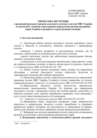 46
ЗАТВЕРДЖЕНО
Наказ МВС України
15.06.2011 № 336
ТИМЧАСОВА ІНСТРУКЦІЯ
з організації діяльності органів досудового слідства в системі МВС України
та взаємодії їх з іншими структурними підрозділами органів внутрішніх
справ України в розкритті та розслідуванні злочинів1
1. Загальні положення
1.1. Організація роботи органів досудового слідства передбачає участь
слідчих у боротьбі зі злочинністю, зміцненні законності і правопорядку
шляхом:
- швидкого і повного розкриття та розслідування злочинів, що їм
підслідні, і притягнення до відповідальності осіб, які їх учинили;
- ужиття своєчасних заходів для забезпечення відшкодування збитків,
завданих злочинними діями;
- установлення в ході розслідування кримінальних справ причин і умов,
які сприяли вчиненню злочинів, та вжиття заходів щодо їх усунення. (підрозділ
1.1 в редакції наказу МВС від 03.08.2011 № 516)
1.2. Робота слідчих органів внутрішніх справ залежно від оперативної
обстановки і штатної чисельності слідчих підрозділів будується за
територіально-зональним або лінійним принципом.
1.3. Організація роботи слідчих підрозділів регламентується нормативно-
правовими актами МВС України, Головного слідчого управління та слідчого
управління (відділу). (підрозділ 1.3 в редакції наказу МВС від 03.08.2011 № 516)
1.4. Процесуальна діяльність слідчих регулюється кримінально-
процесуальним законодавством України. Усі рішення про спрямування
досудового слідства і проведення слідчих дій слідчий приймає самостійно, за
винятком випадків, коли законом передбачено одержання згоди прокурора і
суду, та несе повну відповідальність за їх виконання.
1.5. (підрозділ 1.5 виключено наказом МВС від 03.08.2011 № 516)
1.6. Працівникам інших підрозділів внутрішніх справ забороняється
втручатися в процесуальну діяльність слідчих, витребувати та перевіряти
кримінальні справи і матеріали, які знаходяться в їх провадженні чи архівах,
давати в них вказівки чи оцінку прийнятим слідчим процесуальним рішенням.
1.7. Забороняється залучати працівників слідчих підрозділів до виконання
функцій, не пов’язаних з розслідуванням кримінальних справ.
2. Планування, аналітична і статистична робота органів досудового
1
Далі – Інструкція.
 