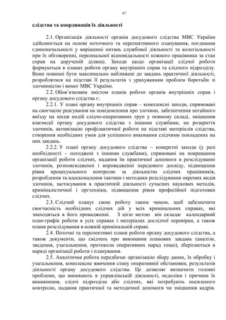 47
слідства та координація їх діяльності
2.1. Організація діяльності органів досудового слідства МВС України
здійснюється на основі поточного та перспективного планування, поєднання
єдиноначальності у вирішенні питань службової діяльності та колегіальності
при їх обговоренні, персональної відповідальності кожного працівника за стан
справ на дорученій ділянці. Заходи щодо організації слідчої роботи
формуються в планах роботи органу внутрішніх справ та слідчого підрозділу.
Вони повинні бути максимально наближені до завдань практичної діяльності,
розроблятися на підставі її результатів з урахуванням проблем боротьби зі
злочинністю і вимог МВС України.
2.2. Обов’язковим змістом планів роботи органів внутрішніх справ і
органу досудового слідства є:
2.2.1. У плані органу внутрішніх справ – комплексні заходи, спрямовані
на своєчасне реагування на повідомлення про злочини, забезпечення негайного
виїзду на місця подій слідчо-оперативних груп у повному складі, зміцнення
взаємодії органу досудового слідства з іншими службами, на розкриття
злочинів, активізацію профілактичної роботи на підставі матеріалів слідства,
створення необхідних умов для успішного виконання слідчими покладених на
них завдань.
2.2.2. У плані органу досудового слідства – конкретні заходи (у разі
необхідності – погоджені з іншими службами), спрямовані на покращання
організації роботи слідчих, надання їм практичної допомоги в розслідуванні
злочинів, розповсюдженні і впровадженні передового досвіду, підвищення
рівня процесуального контролю за діяльністю слідчих працівників,
розроблення та вдосконалення тактики і методики розслідування окремих видів
злочинів, застосування в практичній діяльності сучасних наукових методів,
криміналістичної і оргтехніки, підвищення рівня професійної підготовки
слідчих.
2.3. Слідчий планує свою роботу таким чином, щоб забезпечити
своєчасність необхідних слідчих дій у всіх кримінальних справах, які
знаходяться в його провадженні. З цією метою він складає календарний
план-графік роботи в усіх справах і матеріалах дослідчої перевірки, а також
плани розслідування в кожній кримінальній справі.
2.4. Поточні та перспективні плани роботи органу досудового слідства, а
також документи, що свідчать про виконання планових завдань (аналізи,
зведення, узагальнення, протоколи оперативних нарад тощо), зберігаються в
наряді організації роботи і планування.
2.5. Аналітична робота передбачає організацію збору даних, їх обробку і
узагальнення, комплексне вивчення стану оперативної обстановки, результатів
діяльності органу досудового слідства. Це дозволяє визначити головні
проблеми, що виникають в управлінській діяльності, недоліки і причини їх
виникнення, слідчі підрозділи або слідчих, які потребують посиленого
контролю, надання практичної та методичної допомоги чи зміцнення кадрів.
 