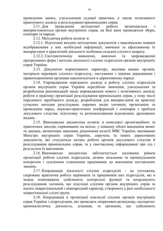 49
проведення занять, узагальнення судової практики, а також позитивного
практичного досвіду в розслідуванні кримінальних справ.
2.11. Для проведення методичної роботи визначаються і
використовуються органи внутрішніх справ, на базі яких проводяться збори,
семінари та наради.
2.12. Методична робота полягає в:
2.12.1. Підготовці якісних методичних документів з максимально повним
відображенням у них необхідної інформації, вивченні та ефективному їх
використанні в практичній діяльності особовим складом слідчого апарату.
2.12.2. Систематичному виявленні, вивченні та запровадженні
прогресивних форм і методів діяльності слідчих підрозділів органів внутрішніх
справ України.
2.13. Документи нормативного характеру, вказівки вищих органів,
матеріали перевірок слідчого підрозділу, листування з іншими державними і
правоохоронними органами накопичуються в директивному наряді.
2.14. Упровадження передового досвіду в роботу слідчих підрозділів
органів внутрішніх справ України передбачає вивчення, узагальнення та
розроблення рекомендацій щодо впровадження нового і позитивного досвіду
роботи в практику організації розслідування кримінальних справ, у тому числі
передового зарубіжного досвіду; розроблення для використання на практиці
сучасних методик розслідувань окремих видів злочинів; організацію та
проведення нарад, науково-практичних конференцій і семінарів з проблем
досудового слідства; підготовку та розповсюдження відповідних друкованих
видань.
2.15. Виконавська дисципліна полягає в комплексі організаційних та
практичних заходів, спрямованих на якісне, у повному обсязі виконання вимог
та завдань, визначених наказами, рішеннями колегії МВС України, вказівками
Міністра внутрішніх справ України, доручень та інших директивних
документів, які стосуються питань роботи органів досудового слідства й
розслідування кримінальних справ, та у своєчасному інформуванні про хід і
результати їх виконання.
2.16. Виконавська дисципліна забезпечується належним рівнем
організації роботи слідчих підрозділів, дієвим загальним та процесуальним
контролем і сумлінним ставленням працівників до виконання поставлених
завдань.
2.17. Координація діяльності слідчих підрозділів – це узгоджена,
скерована практична робота керівників та працівників цих підрозділів, які в
межах повноважень здійснюють контрольні функції та координують
розслідування злочинів, що підслідні слідчим органів внутрішніх справ та
носять міжрегіональний і міжнародний характер, створюють у разі необхідності
міжрегіональні слідчі групи.
2.18. Координація в організації взаємодії слідчих органів внутрішніх
справ України з підрозділами, які проводять оперативно-розшукову, експертно-
криміналістичну діяльність, дізнання, та органами, що здійснюють
 