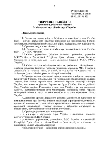 5
ЗАТВЕРДЖЕНО
Наказ МВС України
15.06.2011 № 336
ТИМЧАСОВЕ ПОЛОЖЕННЯ
про органи досудового слідства
Міністерства внутрішніх справ України
1. Загальні положення
1.1. Органи досудового слідства Міністерства внутрішніх справ України
(далі – органи досудового слідства) відповідно до законодавства України
забезпечують розслідування кримінальних справ, віднесених до їх підслідності.
1.2. Органами досудового слідства є:
1.2.1. Головне слідче управління Міністерства внутрішніх справ України
(далі – ГСУ МВС України).
1.2.2. Слідчі управління (відділи) головних управлінь, управлінь
МВС України в Автономній Республіці Крим, областях, містах Києві та
Севастополі, на залізницях (далі – слідчі управління (відділи) ГУМВС, УМВС
України).
1.2.3. Слідчі відділи (відділення) міських, районних, міськрайонних,
лінійних управлінь (відділів) головних управлінь, управлінь МВС України в
Автономній Республіці Крим, областях, містах Києві та Севастополі, на
залізницях (далі – слідчі підрозділи міськрайлінорганів).
1.3. Правову основу діяльності органів досудового слідства складають
Конституція України, Кримінальний та Кримінально-процесуальний кодекси
України, інші закони України, акти Президента України, Кабінету Міністрів
України, постанови та рішення Верховного Суду України, Конституційного
Суду України, вказівки Генерального прокурора України з питань досудового
слідства, нормативно-правові акти Міністерства внутрішніх справ України,
міжнародні договори, згода на обов’язковість яких дана Верховною Радою
України.
1.4. Діяльність органів досудового слідства здійснюється відповідно до
принципів поваги прав і свобод людини, законності, справедливості, гуманізму,
презумпції невинуватості, рівності всіх громадян перед законом незалежно від
соціальної, національної і расової належності, майнового, службового чи
іншого стану, віросповідання та політичних переконань.
1.5. Органи досудового слідства очолюють:
- у Міністерстві внутрішніх справ України – начальник Головного
слідчого управління МВС України;
- у головних управліннях, управліннях МВС України в Автономній
Республіці Крим, областях, містах Києві та Севастополі, на залізницях –
начальники слідчих управлінь (відділів);
- у міськрайлінорганах – начальники слідчих відділів (відділень).
 