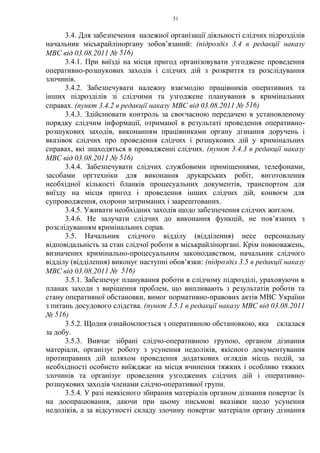 51
3.4. Для забезпечення належної організації діяльності слідчих підрозділів
начальник міськрайліноргану зобов’язаний: (підрозділ 3.4 в редакції наказу
МВС від 03.08.2011 № 516)
3.4.1. При виїзді на місця пригод організовувати узгоджене проведення
оперативно-розшукових заходів і слідчих дій з розкриття та розслідування
злочинів.
3.4.2. Забезпечувати належну взаємодію працівників оперативних та
інших підрозділів зі слідчими та узгоджене планування в кримінальних
справах. (пункт 3.4.2 в редакції наказу МВС від 03.08.2011 № 516)
3.4.3. Здійснювати контроль за своєчасною передачею в установленому
порядку слідчим інформації, отриманої в результаті проведення оперативно-
розшукових заходів, виконанням працівниками органу дізнання доручень і
вказівок слідчих про проведення слідчих і розшукових дій у кримінальних
справах, які знаходяться в провадженні слідчих. (пункт 3.4.3 в редакції наказу
МВС від 03.08.2011 № 516)
3.4.4. Забезпечувати слідчих службовими приміщеннями, телефонами,
засобами оргтехніки для виконання друкарських робіт, виготовлення
необхідної кількості бланків процесуальних документів, транспортом для
виїзду на місця пригод і проведення інших слідчих дій, конвоєм для
супроводження, охорони затриманих і заарештованих.
3.4.5. Уживати необхідних заходів щодо забезпечення слідчих житлом.
3.4.6. Не залучати слідчих до виконання функцій, не пов’язаних з
розслідуванням кримінальних справ.
3.5. Начальник слідчого відділу (відділення) несе персональну
відповідальність за стан слідчої роботи в міськрайліноргані. Крім повноважень,
визначених кримінально-процесуальним законодавством, начальник слідчого
відділу (відділення) виконує наступні обов’язки: (підрозділ 3.5 в редакції наказу
МВС від 03.08.2011 № 516)
3.5.1. Забезпечує планування роботи в слідчому підрозділі, ураховуючи в
планах заходи з вирішення проблем, що випливають з результатів роботи та
стану оперативної обстановки, вимог нормативно-правових актів МВС України
з питань досудового слідства. (пункт 3.5.1 в редакції наказу МВС від 03.08.2011
№ 516)
3.5.2. Щодня ознайомлюється з оперативною обстановкою, яка склалася
за добу.
3.5.3. Вивчає зібрані слідчо-оперативною групою, органом дізнання
матеріали, організує роботу з усунення недоліків, якісного документування
протиправних дій шляхом проведення додаткових оглядів місць подій, за
необхідності особисто виїжджає на місця вчинення тяжких і особливо тяжких
злочинів та організує проведення узгоджених слідчих дій і оперативно-
розшукових заходів членами слідчо-оперативної групи.
3.5.4. У разі неякісного збирання матеріалів органом дізнання повертає їх
на доопрацювання, даючи при цьому письмові вказівки щодо усунення
недоліків, а за відсутності складу злочину повертає матеріали органу дізнання
 