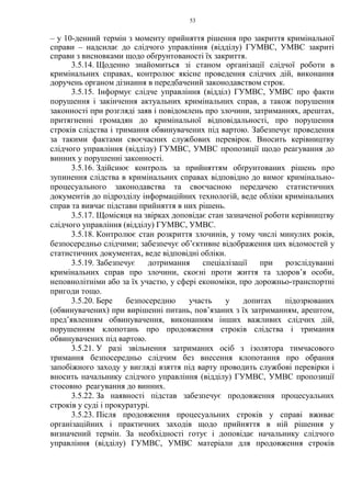53
– у 10-денний термін з моменту прийняття рішення про закриття кримінальної
справи – надсилає до слідчого управління (відділу) ГУМВС, УМВС закриті
справи з висновками щодо обґрунтованості їх закриття.
3.5.14. Щоденно знайомиться зі станом організації слідчої роботи в
кримінальних справах, контролює якісне проведення слідчих дій, виконання
доручень органом дізнання в передбачений законодавством строк.
3.5.15. Інформує слідче управління (відділ) ГУМВС, УМВС про факти
порушення і закінчення актуальних кримінальних справ, а також порушення
законності при розгляді заяв і повідомлень про злочини, затриманнях, арештах,
притягненні громадян до кримінальної відповідальності, про порушення
строків слідства і тримання обвинувачених під вартою. Забезпечує проведення
за такими фактами своєчасних службових перевірок. Вносить керівництву
слідчого управління (відділу) ГУМВС, УМВС пропозиції щодо реагування до
винних у порушенні законності.
3.5.16. Здійснює контроль за прийняттям обґрунтованих рішень про
зупинення слідства в кримінальних справах відповідно до вимог кримінально-
процесуального законодавства та своєчасною передачею статистичних
документів до підрозділу інформаційних технологій, веде обліки кримінальних
справ та вивчає підстави прийняття в них рішень.
3.5.17. Щомісяця на звірках доповідає стан зазначеної роботи керівництву
слідчого управління (відділу) ГУМВС, УМВС.
3.5.18. Контролює стан розкриття злочинів, у тому числі минулих років,
безпосередньо слідчими; забезпечує об’єктивне відображення цих відомостей у
статистичних документах, веде відповідні обліки.
3.5.19. Забезпечує дотримання спеціалізації при розслідуванні
кримінальних справ про злочини, скоєні проти життя та здоров’я особи,
неповнолітніми або за їх участю, у сфері економіки, про дорожньо-транспортні
пригоди тощо.
3.5.20. Бере безпосередню участь у допитах підозрюваних
(обвинувачених) при вирішенні питань, пов’язаних з їх затриманням, арештом,
пред’явленням обвинувачення, виконанням інших важливих слідчих дій,
порушенням клопотань про продовження строків слідства і тримання
обвинувачених під вартою.
3.5.21. У разі звільнення затриманих осіб з ізолятора тимчасового
тримання безпосередньо слідчим без внесення клопотання про обрання
запобіжного заходу у вигляді взяття під варту проводить службові перевірки і
вносить начальнику слідчого управління (відділу) ГУМВС, УМВС пропозиції
стосовно реагування до винних.
3.5.22. За наявності підстав забезпечує продовження процесуальних
строків у суді і прокуратурі.
3.5.23. Після продовження процесуальних строків у справі вживає
організаційних і практичних заходів щодо прийняття в ній рішення у
визначений термін. За необхідності готує і доповідає начальнику слідчого
управління (відділу) ГУМВС, УМВС матеріали для продовження строків
 