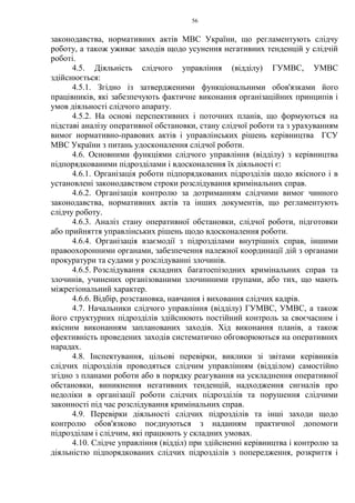 56
законодавства, нормативних актів МВС України, що регламентують слідчу
роботу, а також уживає заходів щодо усунення негативних тенденцій у слідчій
роботі.
4.5. Діяльність слідчого управління (відділу) ГУМВС, УМВС
здійснюється:
4.5.1. Згідно із затвердженими функціональними обов'язками його
працівників, які забезпечують фактичне виконання організаційних принципів і
умов діяльності слідчого апарату.
4.5.2. На основі перспективних і поточних планів, що формуються на
підставі аналізу оперативної обстановки, стану слідчої роботи та з урахуванням
вимог нормативно-правових актів і управлінських рішень керівництва ГСУ
МВС України з питань удосконалення слідчої роботи.
4.6. Основними функціями слідчого управління (відділу) з керівництва
підпорядкованими підрозділами і вдосконалення їх діяльності є:
4.6.1. Організація роботи підпорядкованих підрозділів щодо якісного і в
установлені законодавством строки розслідування кримінальних справ.
4.6.2. Організація контролю за дотриманням слідчими вимог чинного
законодавства, нормативних актів та інших документів, що регламентують
слідчу роботу.
4.6.3. Аналіз стану оперативної обстановки, слідчої роботи, підготовки
або прийняття управлінських рішень щодо вдосконалення роботи.
4.6.4. Організація взаємодії з підрозділами внутрішніх справ, іншими
правоохоронними органами, забезпечення належної координації дій з органами
прокуратури та судами у розслідуванні злочинів.
4.6.5. Розслідування складних багатоепізодних кримінальних справ та
злочинів, учинених організованими злочинними групами, або тих, що мають
міжрегіональний характер.
4.6.6. Відбір, розстановка, навчання і виховання слідчих кадрів.
4.7. Начальники слідчого управління (відділу) ГУМВС, УМВС, а також
його структурних підрозділів здійснюють постійний контроль за своєчасним і
якісним виконанням запланованих заходів. Хід виконання планів, а також
ефективність проведених заходів систематично обговорюються на оперативних
нарадах.
4.8. Інспектування, цільові перевірки, виклики зі звітами керівників
слідчих підрозділів проводяться слідчим управлінням (відділом) самостійно
згідно з планами роботи або в порядку реагування на ускладнення оперативної
обстановки, виникнення негативних тенденцій, надходження сигналів про
недоліки в організації роботи слідчих підрозділів та порушення слідчими
законності під час розслідування кримінальних справ.
4.9. Перевірки діяльності слідчих підрозділів та інші заходи щодо
контролю обов'язково поєднуються з наданням практичної допомоги
підрозділам і слідчим, які працюють у складних умовах.
4.10. Слідче управління (відділ) при здійсненні керівництва і контролю за
діяльністю підпорядкованих слідчих підрозділів з попередження, розкриття і
 