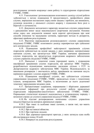 57
розслідування злочинів координує свою роботу із структурними підрозділами
ГУМВС, УМВС.
4.11. Узагальнення і розповсюдження позитивного досвіду слідчої роботи
здійснюється з метою підвищення її продуктивності, професійного рівня
слідчих, вирішення поставлених перед ними завдань і проблем, що виникають,
усунення недоліків у діяльності слідчого апарату і піднесення його ролі в
боротьбі зі злочинністю.
4.12. Документи методичного характеру видаються слідчим управлінням
з урахуванням вимог щодо максимального скорочення листування. Основне
місце серед цих документів повинні мати короткі орієнтування про нові
способи вчинення чи маскування злочинів, характерні методи їх розкриття,
ефективні прийоми розслідування.
4.13. Фактичне впровадження розповсюдженого слідчим управлінням
(відділом) ГУМВС, УМВС позитивного досвіду перевіряється при здійсненні
всіх контрольних заходів.
4.14. Підвищення професійної майстерності працівників слідчих
підрозділів здійснюється на основі завдань у двох напрямках: централізоване
навчання слідчих, яке організується МВС України; навчання працівників
слідчих підрозділів, що організується підрозділами кадрового забезпечення
слідчих управлінь (відділів) ГУМВС, УМВС.
4.15. Навчальні і тематичні плани (програми) занять з підвищення
кваліфікації працівників слідчих підрозділів, які організує МВС України,
розробляються відповідними навчальними закладами спільно з ГСУ та
Департаментом кадрового забезпечення МВС України. Відповідальність за
виконання рознарядок і своєчасність виїзду працівників на навчання несуть
керівники кадрових і слідчих апаратів ГУМВС, УМВС.
4.16. Підвищення кваліфікації слідчих, яке здійснюється слідчими
управліннями (відділами) ГУМВС, УМВС, проводиться згідно з тематичним
планом, затвердженим МВС України, із включенням до нього додаткової
тематики і врахуванням місцевих умов.
4.17. Централізоване одержання, опрацювання і зберігання державної
статистичної інформації про результати слідчої роботи проводиться
підрозділами інформаційно-аналітичного забезпечення ГУМВС, УМВС.
Опрацьовані статистичні відомості надсилаються в установленому порядку і
визначені строки до слідчого управління (відділу) ГУМВС, УМВС.
4.18. На підставі розпорядження начальника слідчого управління
(відділу) беруться на контроль кримінальні справи:
4.18.1. Про тяжкі та особливо тяжкі злочини, а також такі, що мають
резонансний характер.
4.18.2. Про всі вмисні вбивства.
4.18.3. Про торгівлю людьми.
4.18.4. Про дорожньо-транспортні пригоди, у яких загинула одна особа
або постраждало понад 10 осіб.
4.18.5. Повернуті на додаткове розслідування.
 