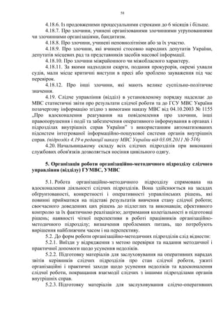 58
4.18.6. Із продовженими процесуальними строками до 6 місяців і більше.
4.18.7. Про злочини, учинені організованими злочинними угрупованнями
чи злочинними організаціями, бандитизм.
4.18.8. Про злочини, учинені неповнолітніми або за їх участю.
4.18.9. Про злочини, які вчинені стосовно народних депутатів України,
депутатів місцевих рад та представників засобів масової інформації.
4.18.10. Про злочини міжрайонного чи міжобласного характеру.
4.18.11. За якими надходили скарги, подання прокурорів, окремі ухвали
судів, мали місце критичні виступи в пресі або зроблено зауваження під час
перевірок.
4.18.12. Про інші злочини, які мають велике суспільно-політичне
значення.
4.19. Слідче управління (відділ) в установленому порядку надсилає до
МВС статистичні звіти про результати слідчої роботи та до ГСУ МВС України
позачергову інформацію згідно з вимогами наказу МВС від 04.10.2003 № 1155
„Про вдосконалення реагування на повідомлення про злочини, інші
правопорушення і події та забезпечення оперативного інформування в органах і
підрозділах внутрішніх справ України” з використанням автоматизованих
підсистем інтегрованої інформаційно-пошукової системи органів внутрішніх
справ. (підрозділ 4.19 в редакції наказу МВС України від 03.08.2011 № 516)
4.20. Начальницькому складу всіх слідчих підрозділів при виконанні
службових обов'язків дозволяється носіння цивільного одягу.
5. Організація роботи організаційно-методичного підрозділу слідчого
управління (відділу) ГУМВС, УМВС
5.1. Робота організаційно-методичного підрозділу спрямована на
вдосконалення діяльності слідчих підрозділів. Вона здійснюється на засадах
обґрунтованості, конкретності і оперативності управлінських рішень, які
повинні прийматися на підставі результатів вивчення стану слідчої роботи;
своєчасного доведеннях цих рішень до підлеглих та виконавців; ефективного
контролю за їх фактичною реалізацією; дотримання колегіальності в підготовці
рішень; наявності чіткої перспективи в роботі працівників організаційно-
методичного підрозділу; визначення проблемних питань, що потребують
вирішення найближчим часом і на перспективу.
5.2. До форм роботи організаційно-методичних підрозділів слід віднести:
5.2.1. Виїзди у відрядження з метою перевірки та надання методичної і
практичної допомоги щодо усунення недоліків.
5.2.2. Підготовку матеріалів для заслуховування на оперативних нарадах
звітів керівників слідчих підрозділів про стан слідчої роботи, ужиті
організаційні і практичні заходи щодо усунення недоліків та вдосконалення
слідчої роботи, покращання взаємодії слідчих з іншими підрозділами органів
внутрішніх справ.
5.2.3. Підготовку матеріалів для заслуховування слідчо-оперативних
 