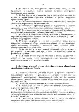 60
5.3.13. Контроль за розслідуванням кримінальних справ, у яких
продовжено процесуальні строки; ведення контрольно-спостережних
проваджень у таких справах.
5.3.14. Контроль за дотриманням строків тримання обвинувачених під
вартою та організацією службових перевірок за фактами порушення
процесуальних строків.
5.3.15. Організацію і проведення комплексних перевірок стану службової
діяльності підпорядкованих слідчих підрозділів.
5.3.16. Забезпечення ефективної роботи у відрядженнях з надання
практичної і методичної допомоги підпорядкованим слідчим підрозділам.
5.3.17. Організацію щорічного проведення інвентаризації кримінальних
справ та службових перевірок у разі виявлення фактів їх утрати.
5.3.18. Ведення контрольно-наглядових проваджень за лініями роботи та
окремими кримінальними справами, які знаходяться на контролі у МВС і
Генеральній прокуратурі України.
5.3.19. Аналіз інформації про якісний і кількісний склад слідчих
підрозділів та роботу з підбору і розстановки слідчих в органах внутрішніх
справ, дотримання дисципліни і законності серед особового складу
підпорядкованих слідчих підрозділів.
5.3.20. Висвітлення в засобах масової інформації роботи слідчих з
розслідування кримінальних справ про злочини, які мають актуальний чи
резонансний характер.
5.3.21. Якісний розгляд звернень громадян з питань, що стосуються
слідчої роботи, аналіз причин надходження таких звернень, ужиття
невідкладних заходів щодо усунення недоліків.
6. Організація взаємодії слідчих підрозділів з іншими підрозділами
органів внутрішніх справ України
6.1. Головним завданням узаємодії слідчих з органами дізнання є
попередження, розкриття і розслідування злочинів, притягнення до
встановленої законодавством відповідальності осіб, що їх учинили,
відшкодування завданої злочинами шкоди, відновлення порушених прав та
інтересів громадян.
6.2. Головними принципами взаємодії слідчих з органами дізнання є:
6.2.1. Відповідність їх спільної діяльності чинному законодавству і
нормативно-правовим актам МВС.
6.2.2. Керівна роль та відповідальність слідчого за своєчасне і якісне
розслідування злочинів, його процесуальна самостійність у прийнятті рішень,
за винятком випадків, коли законодавством передбачено одержання згоди суду
(судді) або прокурора.
6.2.3. Самостійність органу дізнання у виборі засобів та методів
оперативно-розшукової діяльності в межах чинного законодавства.
 