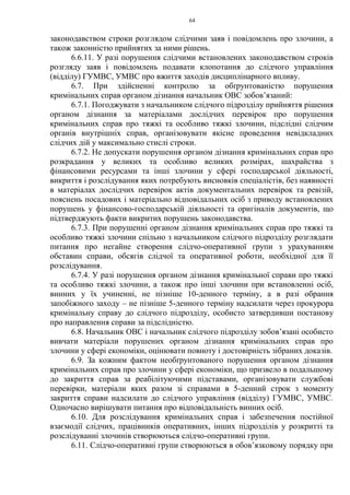 64
законодавством строки розглядом слідчими заяв і повідомлень про злочини, а
також законністю прийнятих за ними рішень.
6.6.11. У разі порушення слідчими встановлених законодавством строків
розгляду заяв і повідомлень подавати клопотання до слідчого управління
(відділу) ГУМВС, УМВС про вжиття заходів дисциплінарного впливу.
6.7. При здійсненні контролю за обґрунтованістю порушення
кримінальних справ органом дізнання начальник ОВС зобов’язаний:
6.7.1. Погоджувати з начальником слідчого підрозділу прийняття рішення
органом дізнання за матеріалами дослідчих перевірок про порушення
кримінальних справ про тяжкі та особливо тяжкі злочини, підслідні слідчим
органів внутрішніх справ, організовувати якісне проведення невідкладних
слідчих дій у максимально стислі строки.
6.7.2. Не допускати порушення органом дізнання кримінальних справ про
розкрадання у великих та особливо великих розмірах, шахрайства з
фінансовими ресурсами та інші злочини у сфері господарської діяльності,
викриття і розслідування яких потребують висновків спеціалістів, без наявності
в матеріалах дослідчих перевірок актів документальних перевірок та ревізій,
пояснень посадових і матеріально відповідальних осіб з приводу встановлених
порушень у фінансово-господарській діяльності та оригіналів документів, що
підтверджують факти викритих порушень законодавства.
6.7.3. При порушенні органом дізнання кримінальних справ про тяжкі та
особливо тяжкі злочини спільно з начальником слідчого підрозділу розглядати
питання про негайне створення слідчо-оперативної групи з урахуванням
обставин справи, обсягів слідчої та оперативної роботи, необхідної для її
розслідування.
6.7.4. У разі порушення органом дізнання кримінальної справи про тяжкі
та особливо тяжкі злочини, а також про інші злочини при встановленні осіб,
винних у їх учиненні, не пізніше 10-денного терміну, а в разі обрання
запобіжного заходу – не пізніше 5-денного терміну надсилати через прокурора
кримінальну справу до слідчого підрозділу, особисто затвердивши постанову
про направлення справи за підслідністю.
6.8. Начальник ОВС і начальник слідчого підрозділу зобов’язані особисто
вивчати матеріали порушених органом дізнання кримінальних справ про
злочини у сфері економіки, оцінювати повноту і достовірність зібраних доказів.
6.9. За кожним фактом необґрунтованого порушення органом дізнання
кримінальних справ про злочини у сфері економіки, що призвело в подальшому
до закриття справ за реабілітуючими підставами, організовувати службові
перевірки, матеріали яких разом зі справами в 5-денний строк з моменту
закриття справи надсилати до слідчого управління (відділу) ГУМВС, УМВС.
Одночасно вирішувати питання про відповідальність винних осіб.
6.10. Для розслідування кримінальних справ і забезпечення постійної
взаємодії слідчих, працівників оперативних, інших підрозділів у розкритті та
розслідуванні злочинів створюються слідчо-оперативні групи.
6.11. Слідчо-оперативні групи створюються в обов’язковому порядку при
 