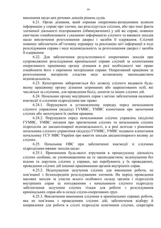 68
виконання щодо цих речових доказів рішень судів.
6.21. Орган дізнання, який отримав оперативно-розшуковим шляхом
інформацію у справі про злочин, що розслідується слідчим, або про інші факти
злочинної діяльності підозрюваних (обвинувачених) у цій же справі, повинен
своєчасно ознайомлювати з указаною інформацією слідчого та вживати заходів
щодо виключення розголошення джерел і засобів її одержання. Слідчий
повинен забезпечити об’єктивну перевірку та реалізацію цієї інформації в ході
розслідування справи і несе відповідальність за розголошення джерел і засобів
її одержання.
6.22. Для забезпечення результативності оперативних заходів при
супроводженні розслідування кримінальної справи слідчий за клопотанням
оперативного працівника органу дізнання в разі необхідності має право
ознайомити його з окремими матеріалами справи. Оперативний працівник за
розголошення матеріалів слідства несе встановлену законодавством
відповідальність.
6.23. Категорично забороняється без дозволу слідчого видавати будь-
якому працівнику органу дізнання затриманих або заарештованих осіб, які
числяться за слідчими, для проведення бесід, допитів та інших слідчих дій.
6.24. Начальник органу внутрішніх справ з метою забезпечення належної
взаємодії зі слідчими підрозділами має право:
6.24.1. Порушувати в установленому порядку перед начальником
слідчого управління (відділу) ГУМВС, УМВС клопотання про заохочення
слідчих або заохочувати їх своїми правами.
6.24.2. Порушувати перед начальниками слідчих управлінь (відділів)
ГУМВС, УМВС питання про притягнення слідчих та начальників слідчих
підрозділів до дисциплінарної відповідальності, а в разі незгоди з рішенням
начальника слідчого управління (відділу) ГУМВС, УМВС подавати клопотання
начальнику ГСУ МВС України про вжиття заходів дисциплінарного впливу до
слідчих.
6.25. Начальник ОВС при забезпеченні взаємодії зі слідчими
підрозділами вживає заходів щодо:
6.25.1. Припинення будь-якого втручання в процесуальну діяльність
слідчих особами, не уповноваженими на те законодавством; недопущення без
відома та доручень слідчих у справах, що перебувають у їх провадженні,
проведення слідчих дій іншими працівниками органів внутрішніх справ.
6.25.2. Недопущення залучення слідчих для виконання роботи, не
пов’язаної з безпосереднім розслідуванням злочинів. На період проведення
масових заходів за участю всього особового складу органів і підрозділів
внутрішніх справ за погодженням з начальником слідчого підрозділу
забезпечення залучення слідчих тільки для роботи з розслідування
кримінальних справ або в складі слідчо-оперативних груп.
6.25.3. Виключення виконання слідчими в кримінальних справах роботи,
яка не пов’язана з проведенням слідчих дій; забезпечення відбору й
направлення для роботи в слідчі підрозділи помічників слідчих, секретарів
 