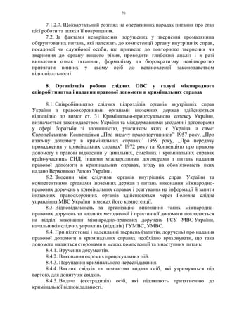 70
7.1.2.7. Щоквартальний розгляд на оперативних нарадах питання про стан
цієї роботи та шляхи її покращання.
7.2. За фактами невирішення порушених у зверненні громадянина
обґрунтованих питань, які належать до компетенції органу внутрішніх справ,
посадової чи службової особи, що призвело до повторного звернення чи
звернення до органу вищого рівня, проводити глибокий аналіз і в разі
виявлення ознак тяганини, формалізму та бюрократизму невідворотно
притягати винних у цьому осіб до встановленої законодавством
відповідальності.
8. Організація роботи слідчих ОВС у галузі міжнародного
співробітництва і надання правової допомоги в кримінальних справах
8.1. Співробітництво слідчих підрозділів органів внутрішніх справ
України з правоохоронними органами іноземних держав здійснюється
відповідно до вимог ст. 31 Кримінально-процесуального кодексу України,
визначається законодавством України та міждержавними угодами і договорами
у сфері боротьби зі злочинністю, учасником яких є Україна, а саме:
Європейськими Конвенціями „Про видачу правопорушників” 1957 року, „Про
взаємну допомогу в кримінальних справах” 1959 року, „Про передачу
провадження у кримінальних справах” 1972 року та Конвенцією про правову
допомогу і правові відносини у цивільних, сімейних і кримінальних справах
країн-учасниць СНД, іншими міжнародними договорами з питань надання
правової допомоги в кримінальних справах, згоду на обов’язковість яких
надано Верховною Радою України.
8.2. Зносини між слідчими органів внутрішніх справ України та
компетентними органами іноземних держав з питань виконання міжнародно-
правових доручень у кримінальних справах і реагування на інформації й запити
іноземних правоохоронних органів здійснюються через Головне слідче
управління МВС України в межах його компетенції.
8.3. Відповідальність за організацію виконання таких міжнародно-
правових доручень та надання методичної і практичної допомоги покладається
на відділ виконання міжнародно-правових доручень ГСУ МВС України,
начальників слідчих управлінь (відділів) ГУМВС, УМВС.
8.4. При підготовці і надсиланні звернень (запитів, доручень) про надання
правової допомоги в кримінальних справах необхідно враховувати, що така
допомога надається сторонами в межах компетенції та з наступних питань:
8.4.1. Вручення документів.
8.4.2. Виконання окремих процесуальних дій.
8.4.3. Порушення кримінального переслідування.
8.4.4. Виклик свідків та тимчасова видача осіб, які утримуються під
вартою, для допиту як свідків.
8.4.5. Видача (екстрадиція) осіб, які підлягають притягненню до
кримінальної відповідальності.
 
