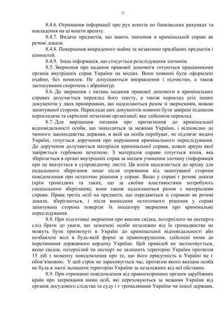 71
8.4.6. Отримання інформації про рух коштів по банківських рахунках та
накладення на ці кошти арешту.
8.4.7. Видача предметів, що мають значення в кримінальній справі як
речові докази.
8.4.8. Повернення викраденого майна та незаконно придбаних предметів і
цінностей.
8.4.9. Інша інформація, що стосується розслідування злочинів.
8.5. Звернення про надання правової допомоги готуються працівниками
органів внутрішніх справ України на місцях. Вони повинні бути оформлені
охайно, без помилок. Не допускаються виправлення і підчистки, а також
застосування скорочень і абревіатур.
8.6. До звернення з питань надання правової допомоги в кримінальних
справах долучається переклад його тексту, а також переклад усіх інших
документів у двох примірниках, що надсилаються разом зі зверненням, мовою
запитуваної сторони. Переклади цих документів повинні бути завірені підписом
перекладача та скріплені печаткою організації, яка здійснила переклад.
8.7. Для вирішення питання про притягнення до кримінальної
відповідальності особи, що знаходиться за межами України, і відповідно до
чинного законодавства держави, в якій ця особа перебуває, не підлягає видачі
Україні, готується доручення про порушення кримінального переслідування.
До доручення долучаються матеріали кримінальної справи, кожен аркуш якої
завіряється гербовою печаткою. З матеріалів справи готується копія, яка
зберігається в органі внутрішніх справ за місцем учинення злочину (інформація
про це вказується в супровідному листі). Ця копія надсилається до архіву для
подальшого зберігання лише після отримання від запитуваної сторони
повідомлення про остаточне рішення у справі. Якщо у справі є речові докази
(крім громіздких та таких, що за своїми властивостями потребують
спеціального зберігання), вони також надсилаються разом з матеріалами
справи. Права третіх осіб на предмети, що передаються зі справою як речові
докази, зберігаються, і після винесення остаточного рішення у справі
запитувана сторона повертає їх ініціатору звернення про кримінальне
переслідування.
8.8. При підготовці звернення про виклик свідка, потерпілого чи експерта
слід брати до уваги, що зазначені особи незалежно від їх громадянства не
можуть бути притягнуті в Україні до кримінальної відповідальності або
позбавлені волі в будь-якій формі за правопорушення, здійснені ними до
перетинання державного кордону України. Цей привілей не застосовується,
якщо свідок, потерпілий чи експерт не залишить територію України протягом
15 діб з моменту повідомлення про те, що його присутність в Україні не є
обов’язковою. У цей строк не зараховується час, протягом якого вказана особа
не була в змозі залишити територію України за незалежних від неї обставин.
8.9. При отриманні повідомлення від правоохоронних органів зарубіжних
країн про затримання ними осіб, які переховуються за межами України від
органів досудового слідства та суду і є громадянами України чи іншої держави,
 