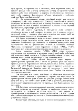 72
крім держави, на території якої їх затримано, орган внутрішніх справ, що
здійснює розшук особи у зв’язку з учиненням злочину на території України,
протягом доби після отримання з-за кордону повідомлення про затримання
такої особи направляє факсимільним зв’язком інформацію з особливою
поміткою “Терміново. Екстрадиція”:
8.9.1. До правоохоронного органу зарубіжної країни, що затримав
розшукувану особу, – про підтвердження її розшуку та необхідність тримання
під вартою для подальшої екстрадиції в Україну; одночасно до цього органу
факсимільним зв’язком і поштою надсилається належним чином завірений
процесуальний документ про арешт такої особи.
8.9.2. До слідчого підрозділу, у провадженні якого знаходиться
кримінальна справа, в якій винесено постанову про оголошення розшуку
затриманої особи, – з вимогою підготувати матеріали про видачу осіб, які
вчинили злочини, відповідно до міжнародних угод.
8.10. Орган, у провадженні якого знаходиться кримінальна справа, в якій
оголошено розшук затриманої особи, зобов’язаний протягом доби після
отримання повідомлення про затримання за кордоном розшукуваної особи
поінформувати про це факсимільним зв’язком з особливою поміткою
“Терміново. Екстрадиція” слідче управління (відділ) ГУМВС, УМВС,
зазначивши дату затримання та місце тримання вказаної особи за кордоном.
Слідче управління (відділ) ГУМВС, УМВС після отримання
повідомлення про затримання за кордоном розшукуваної особи зобов’язане
забезпечити належний контроль за безвідкладною підготовкою органом, який
здійснює розслідування, матеріалів про видачу затриманої особи.
8.11. Зносини слідчих органів внутрішніх справ України з
правоохоронними органами країн, з якими не укладено угод про надання
правової допомоги в кримінальних справах, здійснюються шляхом надіслання
через ГСУ МВС України звернень про надання правової допомоги до
Генеральної прокуратури України, якою ці звернення, у свою чергу,
надсилаються до Міністерства закордонних справ України для виконання
дипломатичним шляхом.
Для вирішення всіх питань, необхідних для підготовки звернення про
надання правової допомоги в кримінальних справах, що надсилається до
правоохоронних органів країн, з якими не укладено угод про надання такої
допомоги, перед його направленням до ГСУ МВС України слід звернутися до
консульського відділення посольства тієї країни, до якої буде надіслано таке
звернення.
8.12. Звернення про надання правової допомоги (за винятком затримання
іноземних громадян на території України та вирішення питання про їх
екстрадицію), що надійшли до органів внутрішніх справ України від
правоохоронних установ іноземних держав, розглядаються ГСУ МВС України,
яким здійснюється контроль за якісним та своєчасним виконанням викладених
у зверненнях заходів.
За відсутності обставин, які згідно з чинним законодавством України і
 