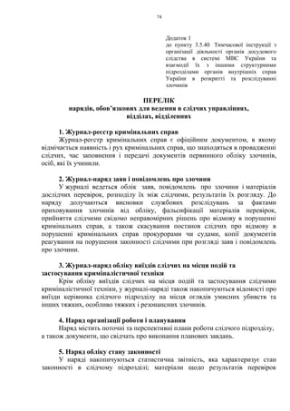 74
Додаток 1
до пункту 3.5.40 Тимчасової інструкції з
організації діяльності органів досудового
слідства в системі МВС України та
взаємодії їх з іншими структурними
підрозділами органів внутрішніх справ
України в розкритті та розслідуванні
злочинів
ПЕРЕЛІК
нарядів, обов’язкових для ведення в слідчих управліннях,
відділах, відділеннях
1. Журнал-реєстр кримінальних справ
Журнал-реєстр кримінальних справ є офіційним документом, в якому
відмічається наявність і рух кримінальних справ, що знаходяться в провадженні
слідчих, час заповнення і передачі документів первинного обліку злочинів,
осіб, які їх учинили.
2. Журнал-наряд заяв і повідомлень про злочини
У журналі ведеться облік заяв, повідомлень про злочини і матеріалів
дослідчих перевірок, розподілу їх між слідчими, результатів їх розгляду. До
наряду долучаються висновки службових розслідувань за фактами
приховування злочинів від обліку, фальсифікації матеріалів перевірок,
прийняття слідчими свідомо неправомірних рішень про відмову в порушенні
кримінальних справ, а також скасування постанов слідчих про відмову в
порушенні кримінальних справ прокурорами чи судами, копії документів
реагування на порушення законності слідчими при розгляді заяв і повідомлень
про злочини.
3. Журнал-наряд обліку виїздів слідчих на місця подій та
застосування криміналістичної техніки
Крім обліку виїздів слідчих на місця подій та застосування слідчими
криміналістичної техніки, у журналі-наряді також накопичуються відомості про
виїзди керівника слідчого підрозділу на місця оглядів умисних убивств та
інших тяжких, особливо тяжких і резонансних злочинів.
4. Наряд організації роботи і планування
Наряд містить поточні та перспективні плани роботи слідчого підрозділу,
а також документи, що свідчать про виконання планових завдань.
5. Наряд обліку стану законності
У наряді накопичуються статистична звітність, яка характеризує стан
законності в слідчому підрозділі; матеріали щодо результатів перевірок
 