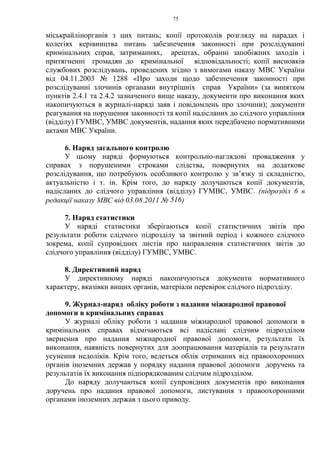 75
міськрайлінорганів з цих питань; копії протоколів розгляду на нарадах і
колегіях керівництва питань забезпечення законності при розслідуванні
кримінальних справ, затриманнях, арештах, обранні запобіжних заходів і
притягненні громадян до кримінальної відповідальності; копії висновків
службових розслідувань, проведених згідно з вимогами наказу МВС України
від 04.11.2003 № 1288 «Про заходи щодо забезпечення законності при
розслідуванні злочинів органами внутрішніх справ України» (за винятком
пунктів 2.4.1 та 2.4.2 зазначеного вище наказу, документи про виконання яких
накопичуються в журналі-наряді заяв і повідомлень про злочини); документи
реагування на порушення законності та копії надісланих до слідчого управління
(відділу) ГУМВС, УМВС документів, надання яких передбачено нормативними
актами МВС України.
6. Наряд загального контролю
У цьому наряді формуються контрольно-наглядові провадження у
справах з порушеними строками слідства, повернутих на додаткове
розслідування, що потребують особливого контролю у зв’язку зі складністю,
актуальністю і т. ін. Крім того, до наряду долучаються копії документів,
надісланих до слідчого управління (відділу) ГУМВС, УМВС. (підрозділ 6 в
редакції наказу МВС від 03.08.2011 № 516)
7. Наряд статистики
У наряді статистики зберігаються копії статистичних звітів про
результати роботи слідчого підрозділу за звітний період і кожного слідчого
зокрема, копії супровідних листів про направлення статистичних звітів до
слідчого управління (відділу) ГУМВС, УМВС.
8. Директивний наряд
У директивному наряді накопичуються документи нормативного
характеру, вказівки вищих органів, матеріали перевірок слідчого підрозділу.
9. Журнал-наряд обліку роботи з надання міжнародної правової
допомоги в кримінальних справах
У журналі обліку роботи з надання міжнародної правової допомоги в
кримінальних справах відмічаються всі надіслані слідчим підрозділом
звернення про надання міжнародної правової допомоги, результати їх
виконання, наявність повернутих для доопрацювання матеріалів та результати
усунення недоліків. Крім того, ведеться облік отриманих від правоохоронних
органів іноземних держав у порядку надання правової допомоги доручень та
результатів їх виконання підпорядкованим слідчим підрозділом.
До наряду долучаються копії супровідних документів про виконання
доручень про надання правової допомоги, листування з правоохоронними
органами іноземних держав з цього приводу.
 