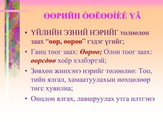 • ҮЙЛИЙН ЭЗНИЙ НЭРИЙГ төлөөлөн
заах “өөр, өөрөө” гэдэг үгийг;
• Ганц тоог заах: Өөрөө; Олон тоог заах:
өөрсдөө хоёр хэлбэртэй;
• Зөвхөн жинхэнэ нэрийг төлөөлнө: Тоо,
тийн ялгал, хамаатуулахын нөхцөлөөр
төгс хувилна;
• Онцлон ялгах, лавшруулах утга илтгэнэ
ӨӨРИЙН ÒӨËӨӨÍÈÉ ҮÃ
 