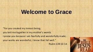 Welcome to Grace
“For you created my inmost being;
you knit me together in my mother’s womb.
I praise you because I am fearfully and wonderfully made;
your works are wonderful, I know that full well.”
Psalm 139:13-14
 