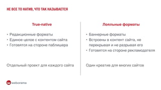 НЕ ВСЕ ТО НАТИВ, ЧТО ТАК НАЗЫВАЕТСЯ
True-native Лояльные форматы
• Редакционные форматы
• Единое целое с контентом сайта
• Готовятся на стороне паблишера
• Баннерные форматы
• Встроены в контент сайта, не
перекрывая и не разрывая его
• Готовятся на стороне рекламодателя
Отдельный проект для каждого сайта Один креатив для многих сайтов
 