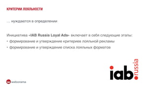 КРИТЕРИИ ЛОЯЛЬНОСТИ
Инициатива «IAB Russia Loyal Ads» включает в себя следующие этапы:
• формирование и утверждение критериев лояльной рекламы
• формирование и утверждение списка лояльных форматов
… нуждаются в определении
 