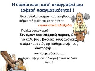 Η διαπίστωση αυτή σκιαγραφεί μια
ζοφερή πραγματικότητα!!!
Ένα μεγάλο κομμάτι του πληθυσμού
σήμερα βρίσκεται μπροστά σε
επισιτιστικά αδιέξοδα.
Πολλά νοικοκυριά
δεν έχουν τους επαρκείς πόρους, ώστε
να καλύψουν βασικές τους ανάγκες,
ακόμα και αυτές της καθημερινής τους
διατροφής…..
και το χειρότερο……
αυτές που αφορούν τη διατροφή των παιδιών
τους!!!
 