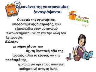 ……. Οι κανόνες της γαστρονομίας
ξαναγράφονται
Οι αρχές της υγιεινής και
ισορροπημένης διατροφής, που
εξασφαλίζει στον οργανισμό
πλεονεκτήματα υγείας και την καλή του
λειτουργία,
άλλαξαν
με κύριο άξονα πια
όχι τη θρεπτική αξία της
τροφής, αλλά το κόστος και την
ποσότητά της,
η οποία για αρκετούς αποτελεί
καθημερινή ανάγκη ζωής.
 